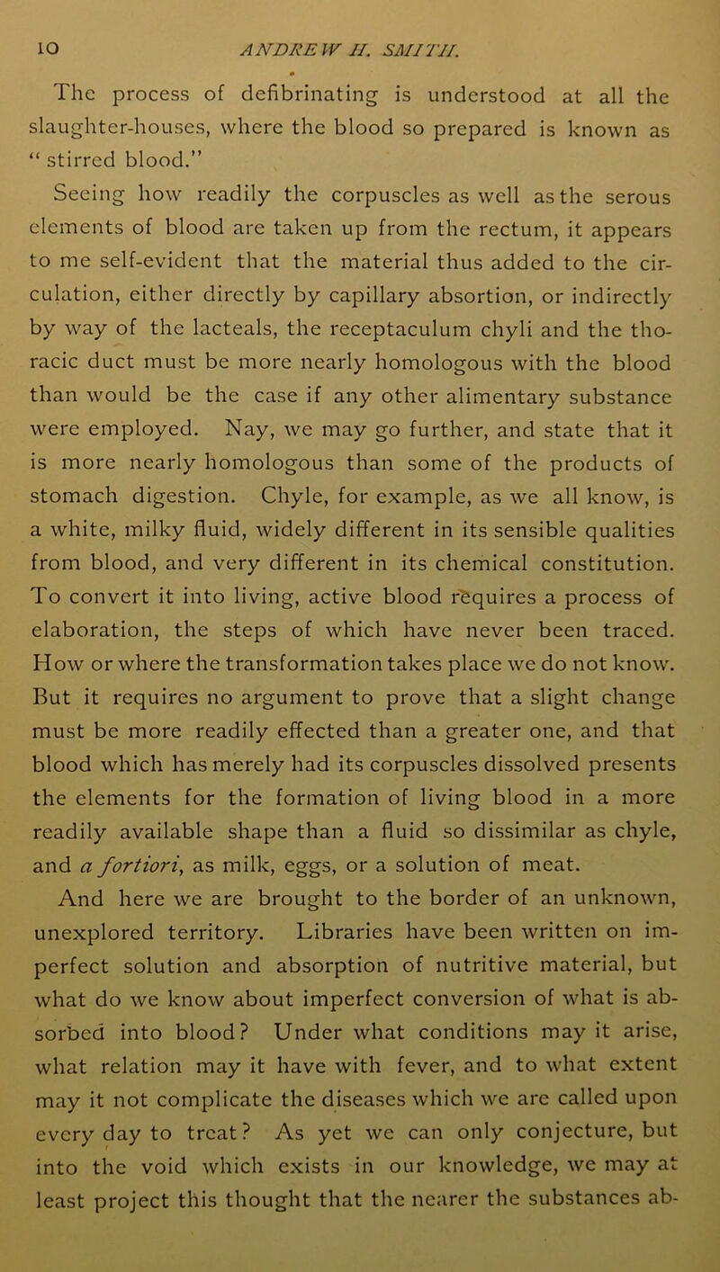 The process of defibrinating is understood at all the slaughter-houses, where the blood so prepared is known as “ stirred blood.” Seeing how readily the corpuscles as well as the serous elements of blood are taken up from the rectum, it appears to me self-evident that the material thus added to the cir- culation, either directly by capillary absortion, or indirectly by way of the lacteals, the receptaculum chyli and the tho- racic duct must be more nearly homologous with the blood than would be the case if any other alimentary substance were employed. Nay, we may go further, and state that it is more nearly homologous than some of the products of stomach digestion. Chyle, for example, as we all know, is a white, milky fluid, widely different in its sensible qualities from blood, and very different in its chemical constitution. To convert it into living, active blood requires a process of elaboration, the steps of which have never been traced. How or where the transformation takes place we do not know. But it requires no argument to prove that a slight change must be more readily effected than a greater one, and that blood which has merely had its corpuscles dissolved presents the elements for the formation of living blood in a more readily available shape than a fluid so dissimilar as chyle, and a fortiori, as milk, eggs, or a solution of meat. And here we are brought to the border of an unknown, unexplored territory. Libraries have been written on im- perfect solution and absorption of nutritive material, but what do we know about imperfect conversion of what is ab- sorbed into blood? Under what conditions may it arise, what relation may it have with fever, and to what extent may it not complicate the diseases which we are called upon every day to treat? As yet we can only conjecture, but into the void which exists in our knowledge, we may at least project this thought that the nearer the substances ab-