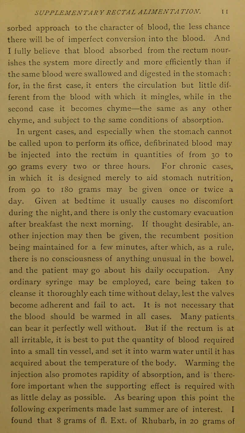 sorbed approach to the character of blood, the less chance there will be of imperfect conversion into the blood. And I fully believe that blood absorbed from the rectum nour- ishes the system more directly and more efficiently than if the same blood were swallowed and digested in the stomach ; for, in the first case, it enters the circulation but little dif- ferent from the blood with which it mingles, while in the second case it becomes chyme—the same as any other chyme, and subject to the same conditions of absorption. In urgent cases, and especially when the stomach cannot be called upon to perform its office, defibrinated blood may be injected into the rectum in quantities of from 30 to 90 grams every two or three hours. For chronic cases, in which it is designed merely to aid stomach nutrition, from 90 to 180 grams may be given once or twice a day. Given at bedtime it usually causes no discomfort during the night, and there is only the customary evacuation after breakfast the next morning. If thought desirable, an- other injection may then be given, the recumbent position being maintained for a few minutes, after which, as a rule, there is no consciousness of anything unusual in the bowel, and the patient may go about his daily occupation. Any ordinary syringe may be employed, care being taken to cleanse it thoroughly each time without delay, lest the valves become adherent and fail to act. It is not necessary that the blood should be warmed in all cases. Many patients can bear it perfectly well without. But if the rectum is at all irritable, it is best to put the quantity of blood required into a small tin vessel, and set it into warm water until it has acquired about the temperature of the body. Warming the injection also promotes rapidity of absorption, and is there- fore important when the supporting effect is required with as little delay as possible. As bearing upon this point the following experiments made last summer arc of interest. I found that 8 grams of fl. Ext. of Rhubarb, in 20 grams of