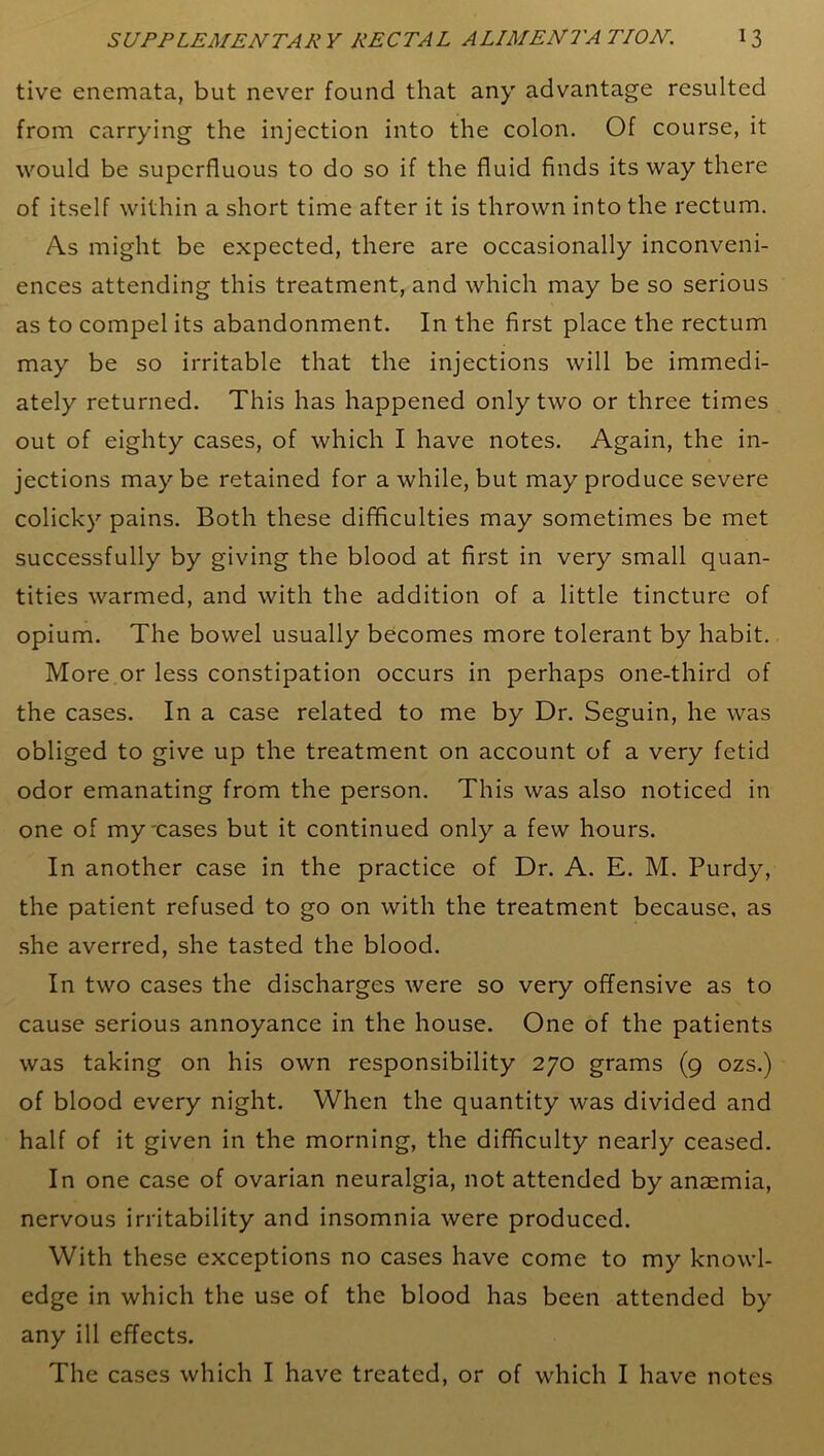 tive enemata, but never found that any advantage resulted from carrying the injection into the colon. Of course, it would be superfluous to do so if the fluid finds its way there of itself within a short time after it is thrown into the rectum. As might be expected, there are occasionally inconveni- ences attending this treatment, and which may be so serious as to compel its abandonment. In the first place the rectum may be so irritable that the injections will be immedi- ately returned. This has happened only two or three times out of eighty cases, of which I have notes. Again, the in- jections may be retained for a while, but may produce severe colicky pains. Both these difficulties may sometimes be met successfully by giving the blood at first in very small quan- tities warmed, and with the addition of a little tincture of opium. The bowel usually becomes more tolerant by habit. More or less constipation occurs in perhaps one-third of the cases. In a case related to me by Dr. Seguin, he was obliged to give up the treatment on account of a very fetid odor emanating from the person. This was also noticed in one of my-cases but it continued only a few hours. In another case in the practice of Dr. A. E. M. Purdy, the patient refused to go on with the treatment because, as she averred, she tasted the blood. In two cases the discharges were so very offensive as to cause serious annoyance in the house. One of the patients was taking on his own responsibility 270 grams (9 ozs.) of blood every night. When the quantity was divided and half of it given in the morning, the difficulty nearly ceased. In one case of ovarian neuralgia, not attended by anaemia, nervous irritability and insomnia were produced. With these exceptions no cases have come to my knowl- edge in which the use of the blood has been attended by any ill effects. The cases which I have treated, or of which I have notes