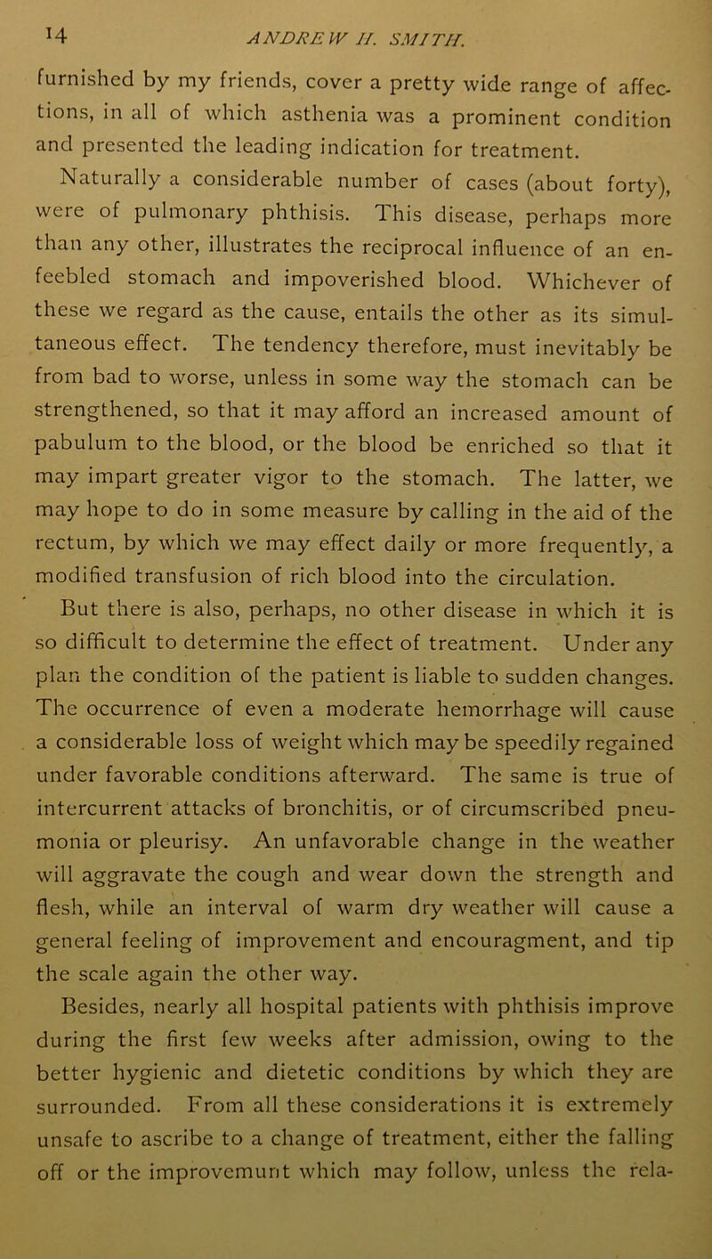 furnished by my friends, cover a pretty wide range of affec- tions, in all of which asthenia was a prominent condition and presented the leading indication for treatment. Naturally a considerable number of cases (about forty), were of pulmonary phthisis. T. his disease, perhaps more than any other, illustrates the reciprocal influence of an en- feebled stomach and impoverished blood. Whichever of these we regard as the cause, entails the other as its simul- taneous effect. The tendency therefore, must inevitably be from bad to worse, unless in some way the stomach can be strengthened, so that it may afford an increased amount of pabulum to the blood, or the blood be enriched so that it may impart greater vigor to the stomach. The latter, we may hope to do in some measure by calling in the aid of the rectum, by which we may effect daily or more frequently, a modified transfusion of rich blood into the circulation. But there is also, perhaps, no other disease in which it is so difficult to determine the effect of treatment. Under any plan the condition of the patient is liable to sudden changes. The occurrence of even a moderate hemorrhage will cause a considerable loss of weight which maybe speedily regained under favorable conditions afterward. The same is true of intercurrent attacks of bronchitis, or of circumscribed pneu- monia or pleurisy. An unfavorable change in the weather will aggravate the cough and wear down the strength and flesh, while an interval of warm dry weather will cause a general feeling of improvement and encouragment, and tip the scale again the other way. Besides, nearly all hospital patients with phthisis improve during the first few weeks after admission, owing to the better hygienic and dietetic conditions by which they are surrounded. From all these considerations it is extremely unsafe to ascribe to a change of treatment, either the falling off or the improvemunt which may follow, unless the rela-
