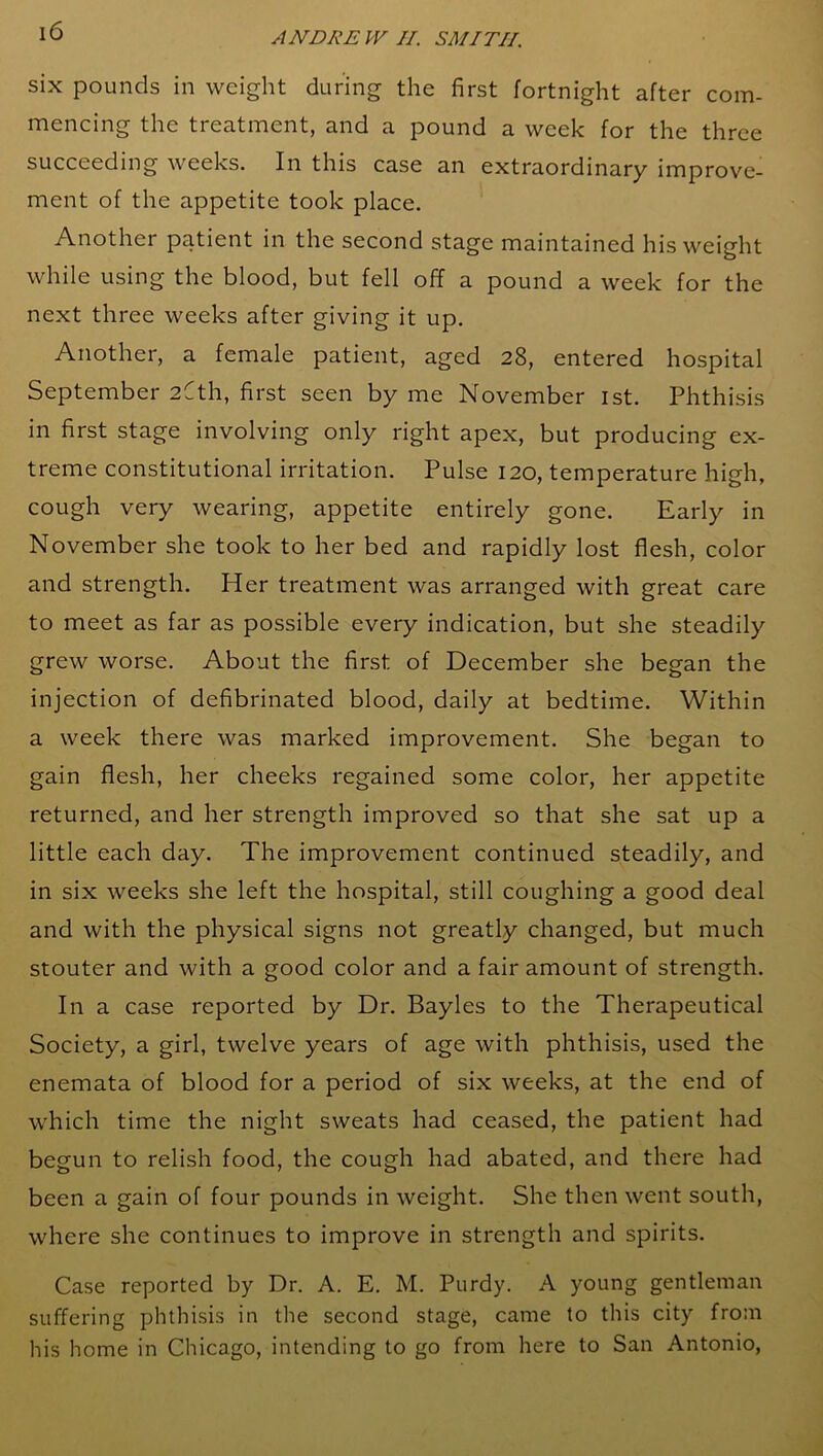 six pounds in weight during the first fortnight after com- mencing the treatment, and a pound a week for the three succeeding weeks. In this case an extraordinary improve- ment of the appetite took place. Another patient in the second stage maintained his weight while using the blood, but fell off a pound a week for the next three weeks after giving it up. Another, a female patient, aged 28, entered hospital September 2Cth, first seen by me November 1st. Phthisis in first stage involving only right apex, but producing ex- treme constitutional irritation. Pulse 120, temperature high, cough very wearing, appetite entirely gone. Early in November she took to her bed and rapidly lost flesh, color and strength. Her treatment was arranged with great care to meet as far as possible every indication, but she steadily grew worse. About the first of December she began the injection of defibrinated blood, daily at bedtime. Within a week there was marked improvement. She began to gain flesh, her cheeks regained some color, her appetite returned, and her strength improved so that she sat up a little each day. The improvement continued steadily, and in six weeks she left the hospital, still coughing a good deal and with the physical signs not greatly changed, but much stouter and with a good color and a fair amount of strength. In a case reported by Dr. Bayles to the Therapeutical Society, a girl, twelve years of age with phthisis, used the enemata of blood for a period of six weeks, at the end of which time the night sweats had ceased, the patient had begun to relish food, the cough had abated, and there had been a gain of four pounds in weight. She then went south, where she continues to improve in strength and spirits. Case reported by Dr. A. E. M. Purdy. A young gentleman suffering phthisis in the second stage, came to this city from his home in Chicago, intending to go from here to San Antonio,
