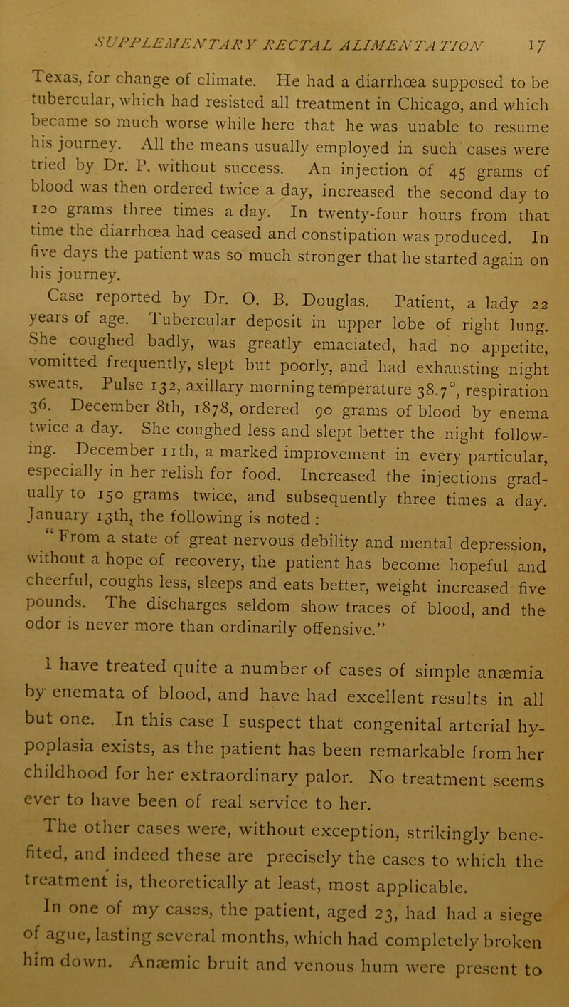 Texas, for change of climate. He had a diarrhoea supposed to be tubercular, which had resisted all treatment in Chicago, and which became so much worse while here that he was unable to resume his journey. All the means usually employed in such cases were tried by Dr. P. without success. An injection of 45 grams of blood was then ordered twice a day, increased the second day to 120 grams three times a day. In twenty-four hours from that time the diarrhoea had ceased and constipation was produced. In fne days the patient was so much stronger that he started again on his journey. Case reported by Dr. O. B. Douglas. Patient, a lady 22 years of age. I ubercular deposit in upper lobe of right lung. She coughed badly, was greatly emaciated, had no appetite, \ omitted fiequently, slept but poorly, and had exhausting night sweats. Pulse 132, axillary morning temperature 38.7°, respiration 36. December 8th, 1878, ordered 90 grams of blood by enema twice a day. She coughed less and slept better the night follow- ing. December nth, a marked improvement in every particular, especially in her relish for food. Increased the injections grad- ually to 150 grams twice, and subsequently three times a day. January 13th, the following is noted : From a state of great nervous debility and mental depression, without a hope of recovery, the patient has become hopeful and cheerful, coughs less, sleeps and eats better, weight increased five pounds. The discharges seldom show traces of blood, and the odor is never more than ordinarily offensive.” 1 have treated quite a number of cases of simple anaemia by enemata of blood, and have had excellent results in all but one. In this case I suspect that congenital arterial hy- poplasia exists, as the patient has been remarkable from her childhood for her extraordinary palor. No treatment seems ever to have been of real service to her. The other cases were, without exception, strikingly bene- fited, and indeed these are precisely the cases to which the treatment is, theoretically at least, most applicable. In one of my cases, the patient, aged 23, had had a siege of ague, lasting several months, which had completely broken him down. Anaemic bruit and venous hum were present to