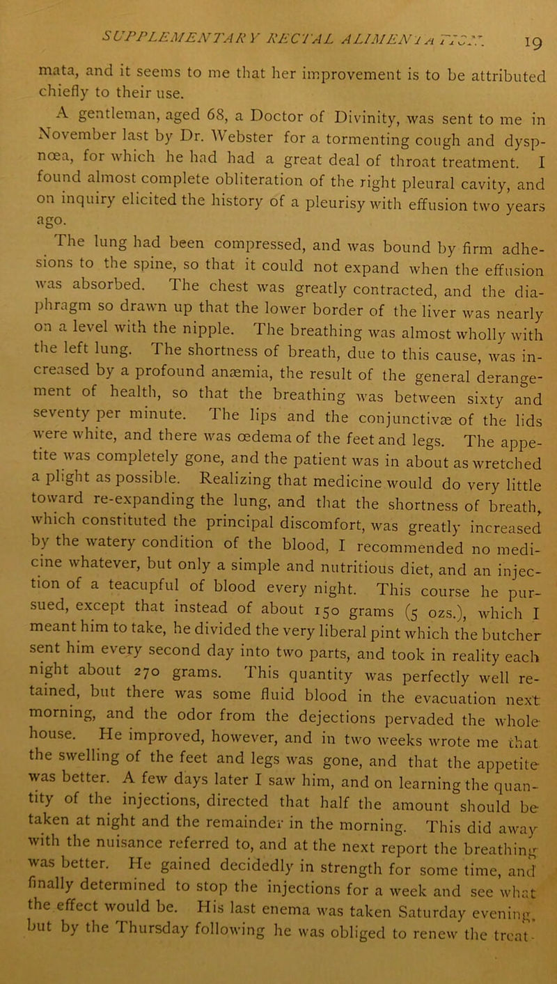 mata, and it seems to me that her improvement is to be attributed chiefly to their use. A gentleman, aged 68, a Doctor of Divinity, was sent to me in November last by Dr. Webster for a tormenting cough and dysp- noea, for which he had had a great deal of throat treatment. I found almost complete obliteration of the right pleural cavity, and on inquiry elicited the history of a pleurisy with effusion two years ago. The lung had been compressed, and was bound by firm adhe- sions to the spine, so that it could not expand when the effusion was absorbed. The chest was greatly contracted, and the dia- phragm so drawn up that the lower border of the liver was nearly on a level with the nipple. The breathing was almost wholly with the left lung. The shortness of breath, due to this cause, was in- creased by a profound anaemia, the result of the general derange- ment of health, so that the breathing was between sixty and seventy per minute. 1 he lips and the conjunctivas of the lids were white, and there was oedema of the feet and legs. The appe- tite was completely gone, and the patient was in about as wretched a plight as possible. Realizing that medicine would do very little toward re-expanding the lung, and that the shortness of breath, which constituted the principal discomfort, was greatly increased by the watery condition of the blood, I recommended no medi- cine whatever, but only a simple and nutritious diet, and an injec- tion of a teacupful of blood every night. This course he pur- sued, except that instead of about 150 grams (5 ozs.), which I meant him to take, he divided the very liberal pint which the butcher sent him every second day into two parts, and took in reality each night about 270 grams. 1 his quantity was perfectly well re- tained, but there was some fluid blood in the evacuation next morning, and the odor from the dejections pervaded the whole- house. He improved, however, and in two weeks wrote me chat the swelling of the feet and legs was gone, and that the appetite was better. A few days later I saw him, and on learning the quan- tity of the injections, directed that half the amount should be taken at night and the remainder in the morning. This did away with the nuisance referred to, and at the next report the breathing was better. He gained decidedly in strength for some time, and finally determined to stop the injections for a week and see what the effect would be. His last enema was taken Saturday evening, but by the I hursday following he was obliged to renew the treat-