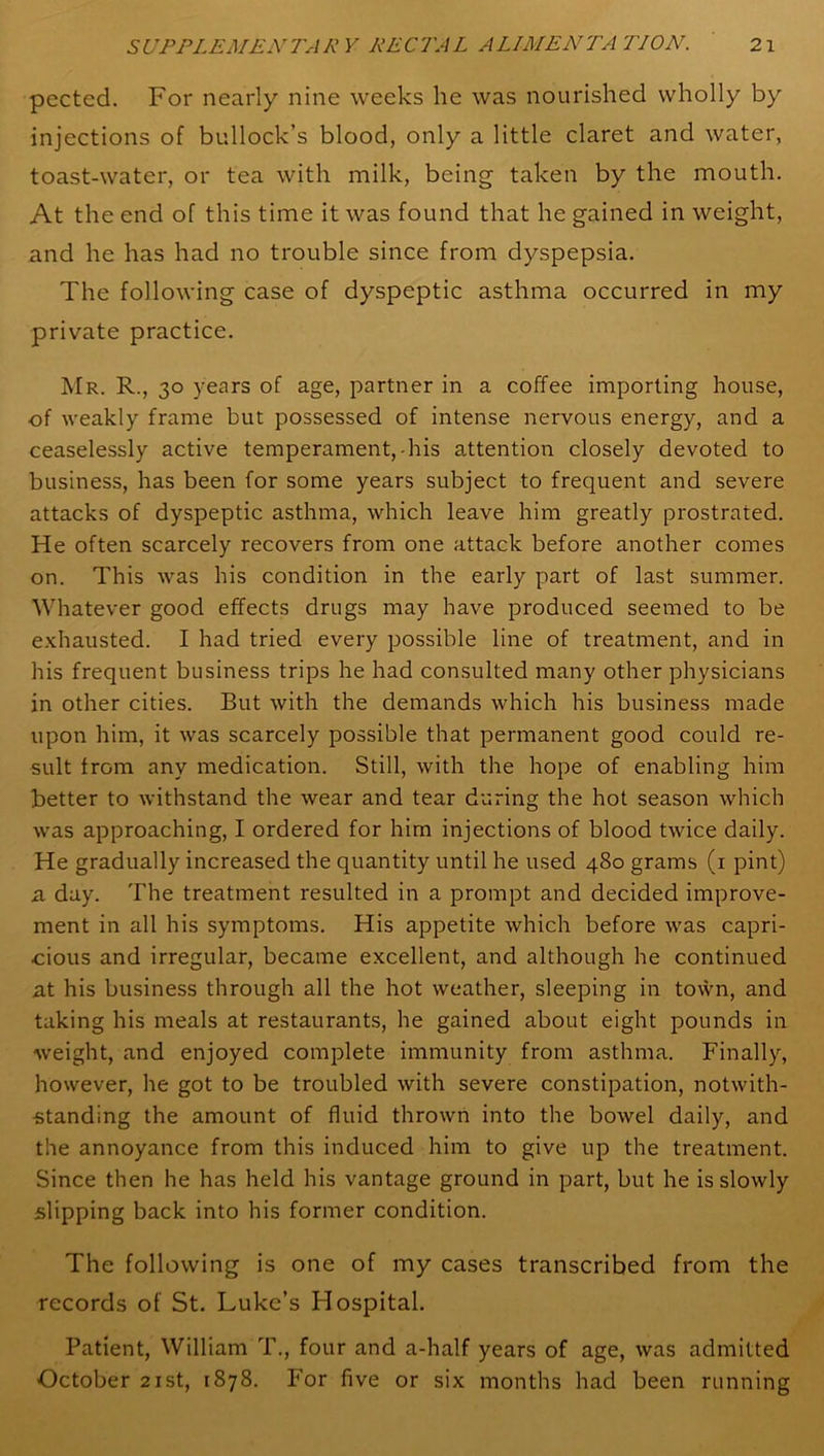 pected. For nearly nine weeks he was nourished wholly by injections of bullock’s blood, only a little claret and water, toast-water, or tea with milk, being taken by the mouth. At the end of this time it was found that he gained in weight, and he has had no trouble since from dyspepsia. The following case of dyspeptic asthma occurred in my private practice. Mr. R., 30 years of age, partner in a coffee importing house, of weakly frame but possessed of intense nervous energy, and a ceaselessly active temperament,-his attention closely devoted to business, has been for some years subject to frequent and severe attacks of dyspeptic asthma, which leave him greatly prostrated. He often scarcely recovers from one attack before another comes on. This was his condition in the early part of last summer. Whatever good effects drugs may have produced seemed to be exhausted. I had tried every possible line of treatment, and in his frequent business trips he had consulted many other physicians in other cities. But with the demands which his business made upon him, it was scarcely possible that permanent good could re- sult from any medication. Still, with the hope of enabling him better to withstand the wear and tear during the hot season which was approaching, I ordered for him injections of blood twice daily. He gradually increased the quantity until he used 480 grams (1 pint) a day. The treatment resulted in a prompt and decided improve- ment in all his symptoms. His appetite which before was capri- cious and irregular, became excellent, and although he continued at his business through all the hot weather, sleeping in town, and taking his meals at restaurants, he gained about eight pounds in weight, and enjoyed complete immunity from asthma. Finally, however, he got to be troubled with severe constipation, notwith- standing the amount of fluid thrown into the bowel daily, and the annoyance from this induced him to give up the treatment. Since then he has held his vantage ground in part, but he is slowly slipping back into his former condition. The following is one of my cases transcribed from the records of St. Luke’s Hospital. Patient, William T., four and a-half years of age, was admitted October 21st, 1878. For five or six months had been running
