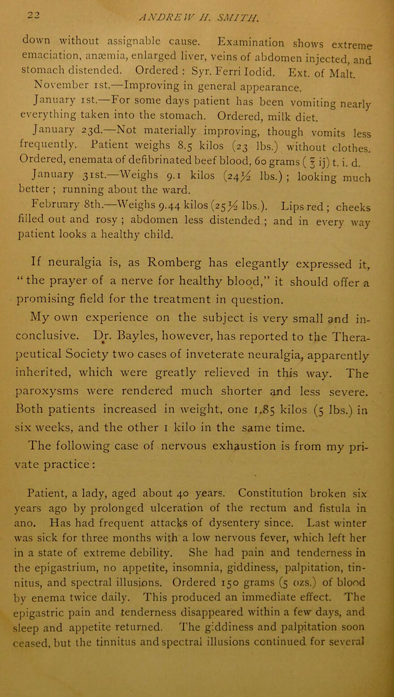 down without assignable cause. Examination shows extreme emaciation, anaemia, enlarged liver, veins of abdomen injected, and stomach distended. Ordered : Syr. Ferri Iodid. Ext. of Malt. November ist.—Improving in general appearance. January ist.—For some days patient has been vomiting nearly everything taken into the stomach. Ordered, milk diet. January 23d.—Not materially improving, though vomits less frequently. Patient weighs 8.5 kilos (23 lbs.) without clothes. Ordered, enemata of defibrinated beef blood, 60 grams ( 3 ij) t. i. d. January 31st— Weighs 9.1 kilos (24% lbs.) ; looking much better ; running about the ward. February 8th.—Weighs 9.44 kilos (25 lbs.). Lips red ; cheeks filled out and rosy ; abdomen less distended ; and in every way patient looks a healthy child. If neuralgia is, as Romberg has elegantly expressed it, “ the prayer of a nerve for healthy blood,” it should offer a promising field for the treatment in question. My own experience on the subject is very small an d in- conclusive. Dr. Bayles, however, has reported to the Thera- peutical Society two cases of inveterate neuralgia, apparently inherited, which were greatly relieved in this way. The paroxysms were rendered much shorter and less severe. Both patients increased in weight, one 1.85 kilos (5 lbs.) in six weeks, and the other 1 kilo in the same time. The following case of nervous exhaustion is from my pri- vate practice: Patient, a lady, aged about 40 years. Constitution broken six years ago by prolonged ulceration of the rectum and fistula in ano. Has had frequent attacks of dysentery since. Last winter was sick for three months with a low nervous fever, which left her in a state of extreme debility. She had pain and tenderness in the epigastrium, no appetite, insomnia, giddiness, palpitation, tin- nitus, and spectral illusions. Ordered 150 grams (5 ozs.) of blood by enema twice daily. This produced an immediate effect. The epigastric pain and tenderness disappeared within a few days, and sleep and appetite returned. The giddiness and palpitation soon ceased, but the tinnitus and spectral illusions continued for several