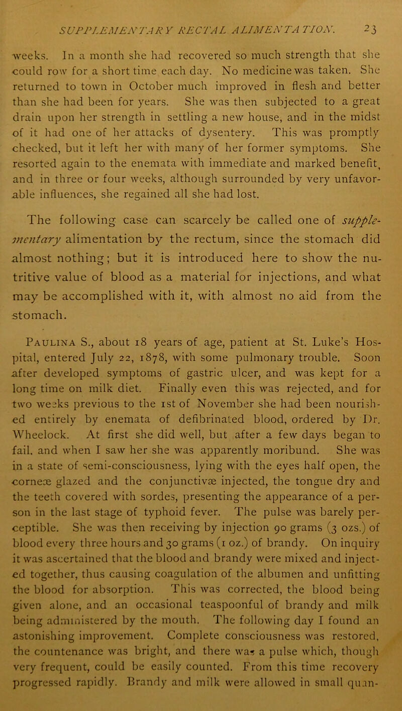 weeks. In a month she had recovered so much strength that she could row for a short time each day. No medicine was taken. She returned to town in October much improved in flesh and better than she had been for years. She was then subjected to a great drain upon her strength in settling a new house, and in the midst of it had one of her attacks of dysentery. This was promptly checked, but it left her with many of her former symptoms. She resorted a°;ain to the enemata with immediate and marked benefit and in three or four weeks, although surrounded by very unfavor- able influences, she regained all she had lost. The following case can scarcely be called one of supple- mentary alimentation by the rectum, since the stomach did almost nothing; but it is introduced here to show the nu- tritive value of blood as a material for injections, and what may be accomplished with it, with almost no aid from the stomach. Paulina S., about 18 years of age, patient at St. Luke’s Hos- pital, entered July 22, 1878, with some pulmonary trouble. Soon after developed symptoms of gastric ulcer, and was kept for a long time on milk diet. Finally even this was rejected, and for two weeks previous to the 1st of November she had been nourish- ed entirely by enemata of defibrinated blood, ordered by Dr. Wheelock. At first she did well, but after a few days began to fail, and when I saw her she was apparently moribund. She was in a state of semi-consciousness, lying with the eyes half open, the corneoe glazed and the conjunctivas injected, the tongue dry and the teeth covered with sordes, presenting the appearance of a per- son in the last stage of typhoid fever. The pulse was barely per- ceptible. She was then receiving by injection 90 grams (3 ozs.) of blood every three hours and 30 grams (1 oz.) of brandy. On inquiry it was ascertained that the blood and brandy were mixed and inject- ed together, thus causing coagulation of the albumen and unfitting the blood for absorption. This was corrected, the blood being given alone, and an occasional teaspoonful of brandy and milk being administered by the mouth. The following day I found an astonishing improvement. Complete consciousness was restored, the countenance was bright, and there was a pulse which, though very frequent, could be easily counted. From this time recovery- progressed rapidly. Brandy and milk were allowed in small quan-