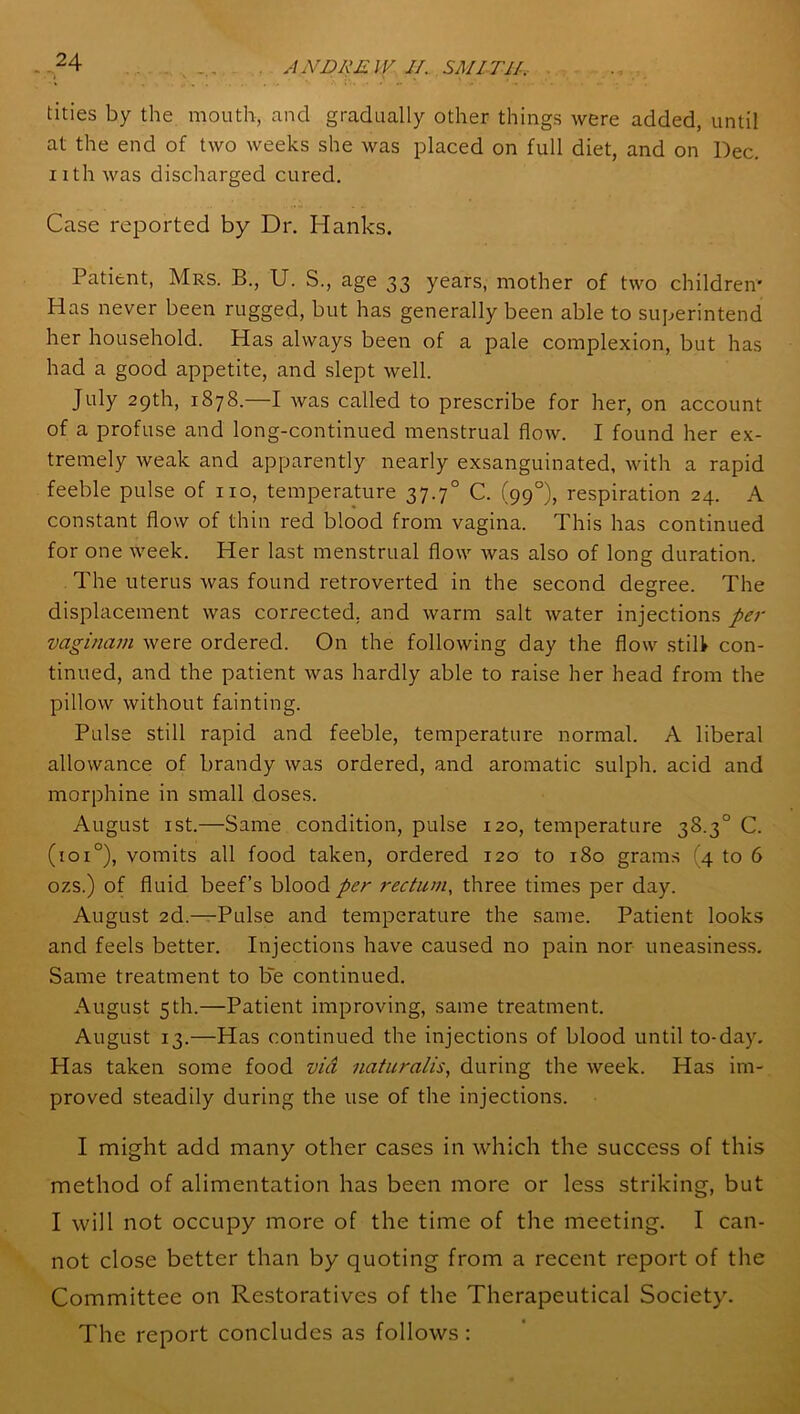 tities by the mouth, and gradually other things were added, until at the end of two weeks she was placed on full diet, and on Dec. nth was discharged cured. Case reported by Dr. Hanks. Patient, Mrs. B., U. S., age 33 years, mother of two children' Has never been rugged, but has generally been able to superintend her household. Has always been of a pale complexion, but has had a good appetite, and slept well. July 29th, 1878.—I was called to prescribe for her, on account of a profuse and long-continued menstrual flow. I found her ex- tremely weak and apparently nearly exsanguinated, with a rapid feeble pulse of no, temperature 37.70 C. (99°), respiration 24. A constant flow of thin red blood from vagina. This has continued for one week. Her last menstrual flow was also of long duration. The uterus Avas found retroverted in the second degree. The displacement Avas corrected, and warm salt Avater injections per vaginam Avere ordered. On the folloAving day the flow still con- tinued, and the patient Avas hardly able to raise her head from the pillow Avithout fainting. Pulse still rapid and feeble, temperature normal. A liberal allowance of brandy Avas ordered, and aromatic sulph. acid and morphine in small doses. August 1 st.—Same condition, pulse 120, temperature 38.3° C. (101 °), vomits all food taken, ordered 120 to 180 grams 4 to 6 ozs.) of fluid beef’s blood per rectum, three times per day. August 2d.—Pulse and temperature the same. Patient looks and feels better. Injections have caused no pain nor uneasiness. Same treatment to be continued. August 5th.—Patient improving, same treatment. August 13.—Has continued the injections of blood until to-day. Has taken some food via naturalis, during the Aveek. Has im- proved steadily during the use of the injections. I might add many other cases in which the success of this method of alimentation has been more or less striking, but I Avill not occupy more of the time of the meeting. I can- not close better than by quoting from a recent report of the Committee on Restoratives of the Therapeutical Society'. The report concludes as folloAvs: