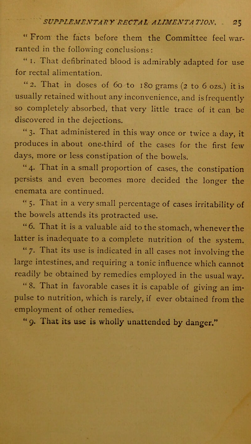 “ From the facts before them the Committee feel war- ranted in the following conclusions : i. That defibrinated blood is admirably adapted for use for rectal alimentation. “2. That in doses of 6o to i8ograms(2 to 6 ozs.) it is usually retained without any inconvenience, and is frequently so completely absorbed, that very little trace of it can be discovered in the dejections. “3. That administered in this way once or twice a day, it produces in about one-third of the cases for the first few days, more or less constipation of the bowels. “4. That in a small proportion of cases, the constipation persists and even becomes more decided the longer the enemata are continued. “ 5- That in a very small percentage of cases irritability of the bowels attends its protracted use. “6. That it is a valuable aid to the stomach, whenever the latter is inadequate to a complete nutrition of the system. “ 7- That its use is indicated in all cases not involving the large intestines, and requiring a tonic influence which cannot readily be obtained by remedies employed in the usual way. “ 8. That in favorable cases it is capable of giving an im- pulse to nutrition, which is rarely, if ever obtained from the employment of other remedies. “ 9. That its use is wholly unattended by danger.”