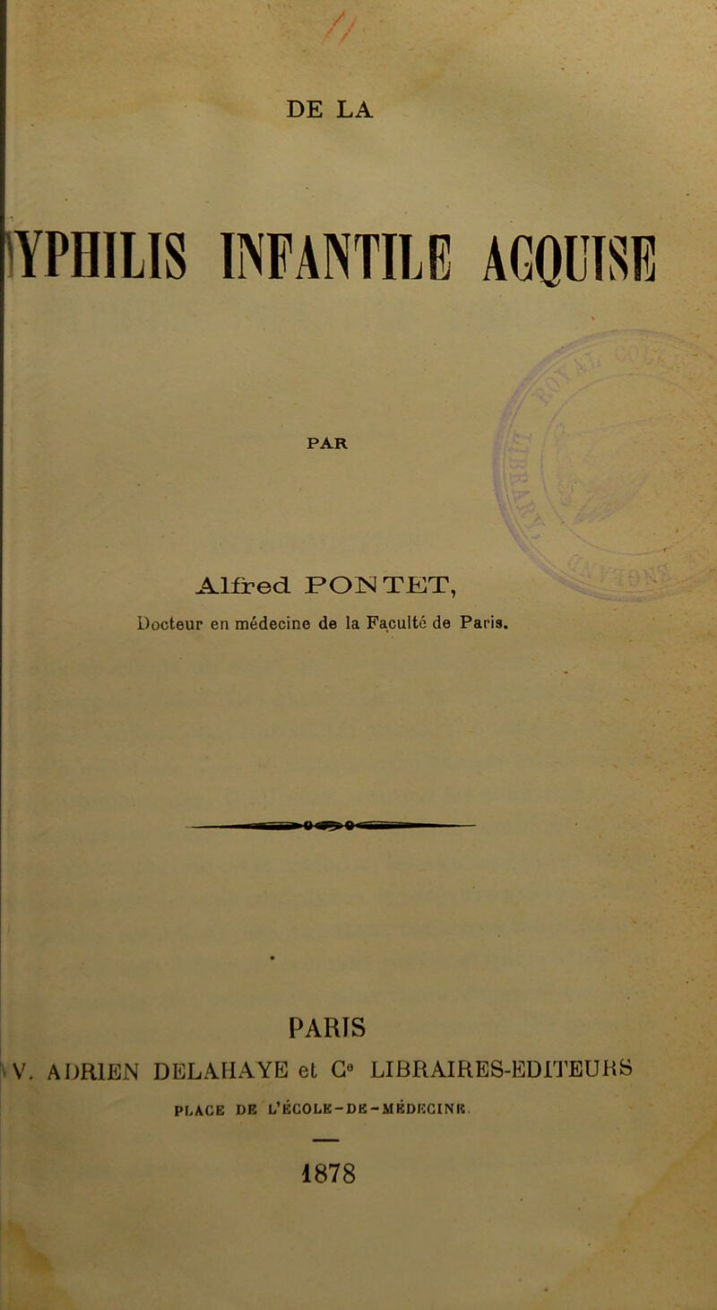 / / DE LA 'YPnilIS INFANTILE AGOITSE PAR Alfred PONTET, Docteur en médecine de la Faculté de Paris. PARIS 'V. ADRIEN DELAHAYE et G® LIBRAIRES-EDITEURS PLACE DE L’ÉCOLE-DE-MÊDEGINIC. 1878