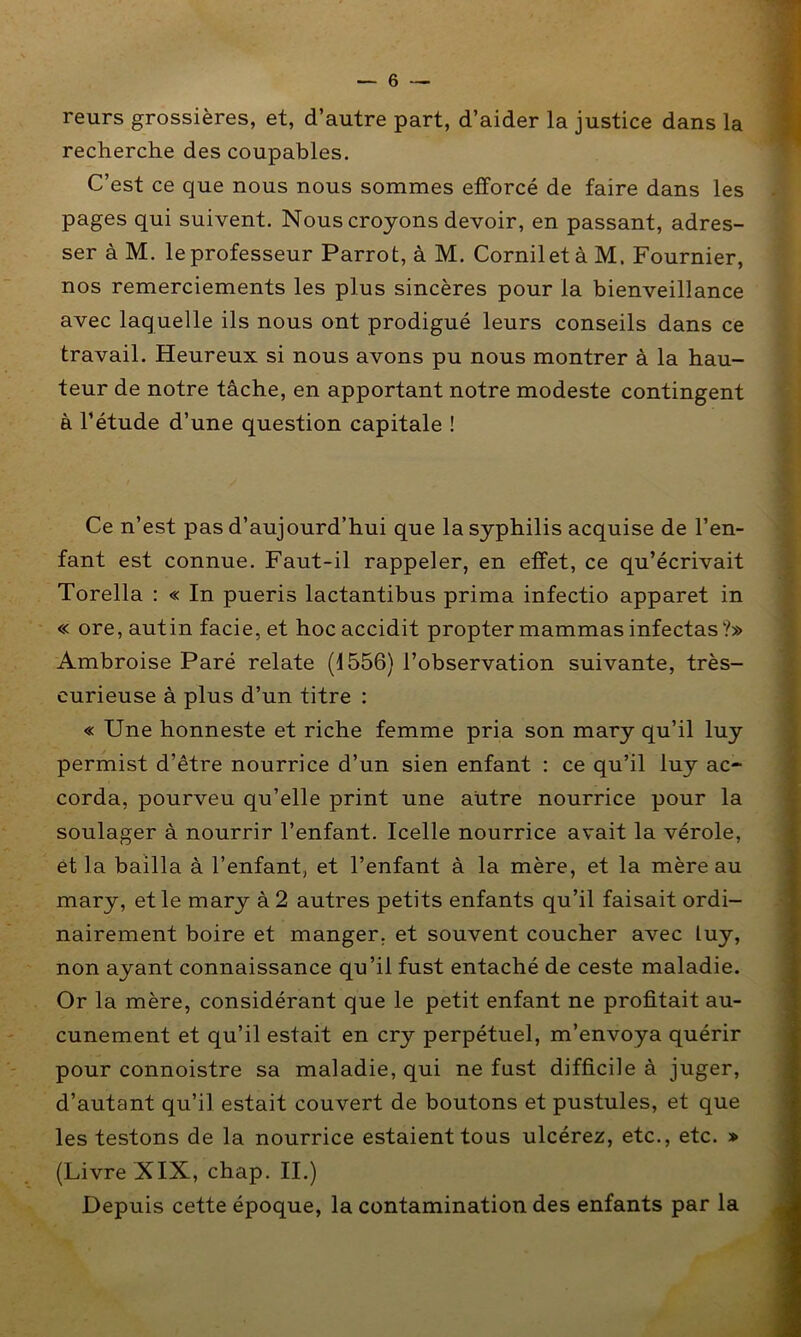 reurs grossières, et, d’autre part, d’aider la justice dans la 9 recherche des coupables. » C’est ce que nous nous sommes efforcé de faire dans les - pages qui suivent. Nous croyons devoir, en passant, adres- ser à M. le professeur Parrot, à M. CorniletàM. Fournier, nos remerciements les plus sincères pour la bienveillance avec laquelle ils nous ont prodigué leurs conseils dans ce travail. Heureux si nous avons pu nous montrer à la hau- I teur de notre tâche, en apportant notre modeste contingent | à l’étude d’une question capitale ! t| m ' A i Ce n’est pas d’aujourd’hui que la syphilis acquise de l’en- 1, fant est connue. Faut-il rappeler, en effet, ce qu’écrivait *• Torella : « In pueris lactantibus prima infectio apparet in ■ « ore, autin facie, et hocaccidit proptermammasinfectas?» « Ambroise Paré relate (1556) l’observation suivante, très- M curieuse à plus d’un titre : I « Une honneste et riche femme pria son mary qu’il luy ■ permist d’être nourrice d’un sien enfant : ce qu’il luy ac- I corda, pourveu qu’elle print une autre nourrice pour la a soulager à nourrir l’enfant. Icelle nourrice avait la vérole, ■ et la bailla à l’enfant, et l’enfant à la mère, et la mère au 9 mary, et le mary à 2 autres petits enfants qu’il faisait ordi- nairement boire et manger, et souvent coucher avec luy, fl non ayant connaissance qu’il fust entaché de ceste maladie. I Or la mère, considérant que le petit enfant ne profitait au- fl cunement et qu’il estait en cry perpétuel, m’envoya quérir fl pour connoistre sa maladie, qui ne fust difficile à juger, fl d’autant qu’il estait couvert de boutons et pustules, et que I les testons de la nourrice estaient tous ulcérez, etc., etc. » fl (Livre XIX, chap. II.) fl Depuis cette époque, la contamination des enfants par la A