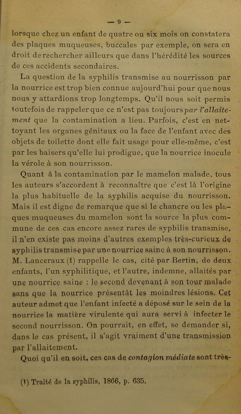 lorsque chez un enfant de quatre ou six mois on constatera des plaques muqueuses, buccales par exemple, on sera en droit de rechercher ailleurs que dans l’hérédité les sources de ces accidents secondaires. La question de la syphilis transmise au nourrisson par la nourrice est trop bien connue aujourd’hui pour que nous nous y attardions trop longtemps. Qu’il nous soit permis . loutefois de rappeler que ce n’est pas toujourspar l’allaite- ment que la contamination a lieu. Parfois, c’est en net- toyant les organes génitaux ou la face de l’enfant avec des objets de toilette dont elle fait usage pour elle-même, c’est par les baisers qu’elle lui prodigue, que la nourrice inocule la vérole à son nourrisson. Quant à la contamination par le mamelon malade, tous les auteurs s’accordent à reconnaître que c’est là l’origine la plus habituelle de la syphilis acquise du nourrisson. Mais il est digne de remarque que si le chancre ou les pla- ques muqueuses du mamelon sont la source la plus com- mune de ces cas encore assez rares de syphilis transmise, il n’en existe pas moins d’autres exemples très-curieux de syphilis transmise par une nourrice saine à son pourrisson. M. Lanceraux (1) rappelle le cas, cité par Bertin, de deux enfants, l’un syphilitique, et l’autre, indemne, allaités par une nourrice saine : le second devenant à son tour malade sans que la, nourrice présentât les moindres lésions, Cet auteur admet que l’enfant infecté a déposé sur le sein de la nourrice la matière virulente qui aura servi à infecter le second nourrisson. On pourrait, en effet, se demander si, dans le cas présent, il s’agit vraiment d’une transmission par l’allaiternent. Quoi qu’il en soit, ces cas de contagion médiate sont très- (1) Traité de la syphilis, 1866, p. 635.