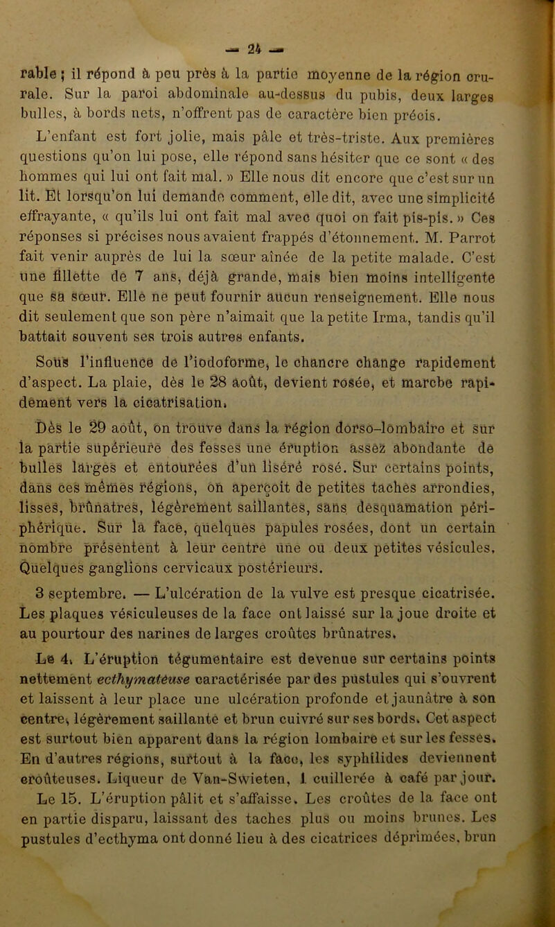 rable ; il répond à peu près à la partie moyenne de la région cru- rale. Sur la paroi abdominale au-dessus du pubis, deux larges bulles, à bords nets, n’offrent pas de caractère bien précis. L’enfant est fort jolie, mais pâle et très-triste. Aux premières questions qu’on lui pose, elle répond sans hésiter que ce sont « des hommes qui lui ont fait mal. » Elle nous dit encore que c’est sur un lit. Et lorsqu’on lui demande comment, elle dit, avec une simplicité effrayante, « qu’ils lui ont fait mal avec quoi on fait pis-pis. » Ces réponses si précises nous avaient frappés d’étonnement. M. Parrot fait venir auprès de lui la sœur aînée de la petite malade. C’est une fillette de 7 ans, déjà grande, mais bien moins intelligente que sa sœur. Elle ne peut fournir aucun renseignement. Elle nous dit seulement que son père n’aimait que la petite Irma, tandis qu’il battait souvent sCkS trois autres enfants. Soüs l’inflUencè de l’iodoformej le chancre change rapidement d’aspect. La plaie, dès le 28 aoûtj devient rosée, et marche rapi- dement vers la cicatrisation. Dès le 29 août, on trouve dans la région dorso-lômbaîro et sur la partie supérieure des feSses une éruption assez abondante de bulles larges et èntourées d'uû liséré rosé. Sur certains points, dans ces mêmes régions, oh aperçoit de petites tachés arrondies, lisses, brunâtres, légèrement saillantes, sans desquamation péri- phérique. Sur la face, quelques papules rosées, dont un certain nombre présèntent à leur centre une ou deux petites vésicules. Quelques ganglions cervicaux postérieurs. 3 septembre. — L’ulcération de la vulve est presque cicatrisée. Les plaques vésiculeuses de la face ont laissé sur la joue droite et au pourtour des narines de larges croûtes brûnatres. Le 4. L’éruption tégumentaire est devenue sur certains points nettement ecthymatêuse caractérisée par des pustules qui s’ouvrent et laissent à leur place une ulcération profonde et jaunâtre à son centres légèrement saillante et brun cuivré sur ses bords. Cet aspect est surtout bien apparent dans la région lombaire et sur les fesses. En d’autres régions, surtout à la face, les syphilides deviennent eroûteuses. Liqueur de Van-Svvieten, J. cuillerée à café par jour. Le 15. L’éruption pâlit et s’affaisse. Les croûtes de la face ont en partie disparu, laissant des taches plus ou moins brunes. Les pustules d’ecthyma ont donné lieu à des cicatrices déprimées, brun