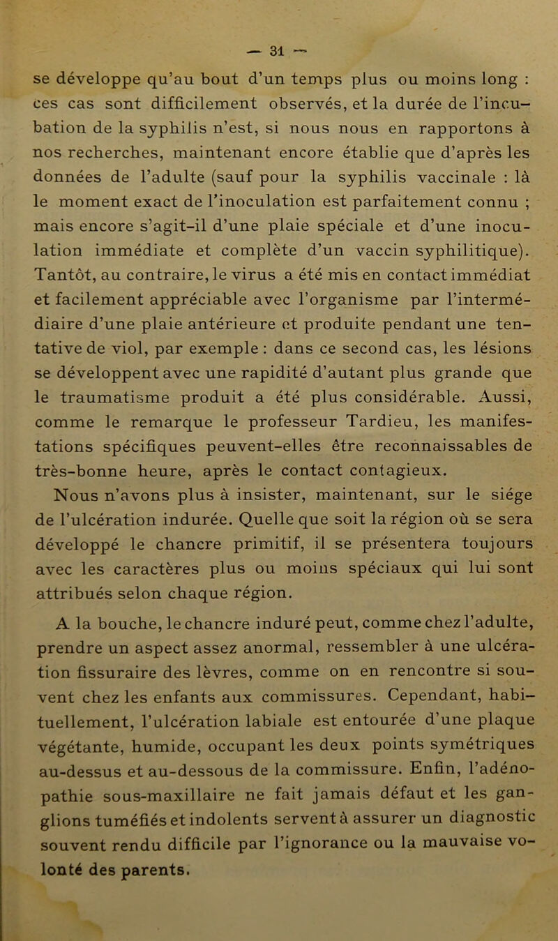 se développe qu’au bout d’un temps plus ou moins long : ces cas sont difficilement observés, et la durée de l’incu- bation de la syphilis n’est, si nous nous en rapportons à nos recherches, maintenant encore établie que d’après les données de l’adulte (sauf pour la syphilis vaccinale : là le moment exact de l’inoculation est parfaitement connu ; mais encore s’agit-il d’une plaie spéciale et d’une inocu- lation immédiate et complète d’un vaccin syphilitique). Tantôt, au contraire, le virus a été mis en contact immédiat et facilement appréciable avec l’organisme par l’intermé- diaire d’une plaie antérieure et produite pendant une ten- tative de viol, par exemple : dans ce second cas, les lésions se développent avec une rapidité d’autant plus grande que le traumatisme produit a été plus considérable. Aussi, comme le remarque le professeur Tardieu, les manifes- tations spécifiques peuvent-elles être reconnaissables de très-bonne heure, après le contact contagieux. Nous n’avons plus à insister, maintenant, sur le siège de l’ulcération indurée. Quelle que soit la région où se sera développé le chancre primitif, il se présentera toujours avec les caractères plus ou moins spéciaux qui lui sont attribués selon chaque région. A la bouche, le chancre induré peut, comme chez l’adulte, prendre un aspect assez anormal, ressembler à une ulcéra- tion fissuraire des lèvres, comme on en rencontre si sou- vent chez les enfants aux commissures. Cependant, habi- tuellement, l’ulcération labiale est entourée d’une plaque végétante, humide, occupant les deux points symétriques au-dessus et au-dessous de la commissure. Enfin, l’adéno- pathie sous-maxillaire ne fait jamais défaut et les gan- glions tuméfiés et indolents servent à assurer un diagnostic souvent rendu difficile par l’ignorance ou la mauvaise vo- lonté des parents.