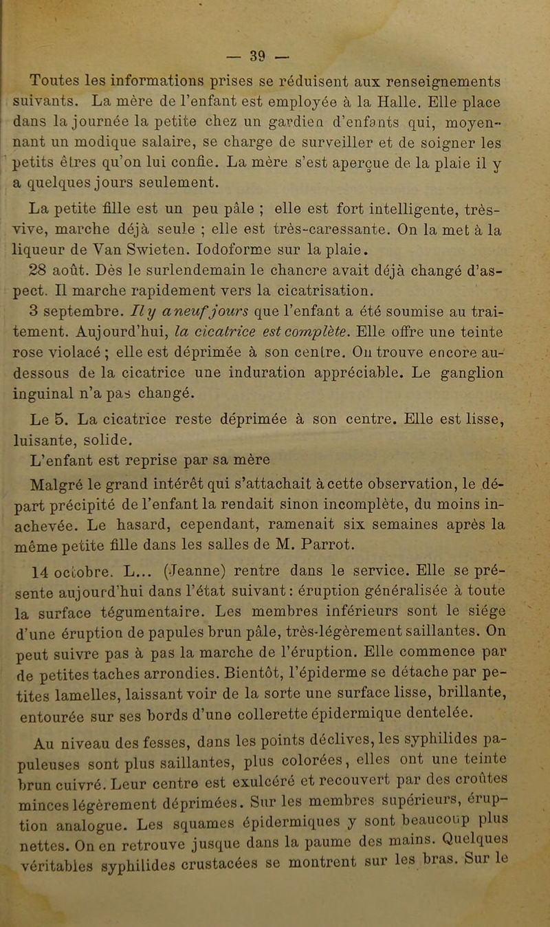 Toutes les informations prises se réduisent aux renseignements suivants. La mère de l’enfant est employée à la Halle. Elle place dans la journée la petite chez un gardien d’enfants qui, moyen- nant un modique salaire, se charge de surveiller et de soigner les petits êtres qu’on lui confie. La mère s’est aperçue de la plaie il y a quelques jours seulement. La petite fille est un peu pâle ; elle est fort intelligente, très- vive, marche déjà seule ; elle est très-caressante. On la met à la liqueur de Van Swieten. lodoforme sur la plaie. 28 août. Dès le surlendemain le chancre avait déjà changé d’as- pect. Il marche rapidement vers la cicatrisation. 3 septembre. Ily aneuf jours que l’enfant a été soumise au trai- tement. Aujourd’hui, la cicatrice est complète. Elle offre une teinte rose violacé ; elle est déprimée à son centre. On trouve encore au- dessous de la cicatrice une induration appréciable. Le ganglion inguinal n’a pas changé. Le 5. La cicatrice reste déprimée à son centre. Elle est lisse, luisante, solide. L’enfant est reprise par sa mère Malgré le grand intérêt qui s’attachait à cette observation, le dé- part précipité de l’enfant la rendait sinon incomplète, du moins in- achevée. Le hasard, cependant, ramenait six semaines après la même petite fille dans les salles de M. Parrot. 14 octobre. L... (Jeanne) rentre dans le service. Elle se pré- sente aujourd’hui dans l’état suivant: éruption généralisée à toute la surface tégumentaire. Les membres inférieurs sont le siège d’une éruption de papules brun pâle, très-légèrement saillantes. On peut suivre pas à pas la marche de l’éruption. Elle commence par de petites taches arrondies. Bientôt, l’épiderme se détache par pe- tites lamelles, laissant voir de la sorte une surface lisse, brillante, entourée sur ses bords d’une collerette épidermique dentelée. Au niveau des fesses, dans les points déclives, les syphilides pa- puleuses sont plus saillantes, plus colorées, elles ont une teinte brun cuivré. Leur centre est exulcéré et recouvert par des croûtes minces légèrement déprimées. Sur les membres supérieurs, érup- tion analogue. Les squames épidermiques y sont beaucoup plus nettes. On en retrouve jusque dans la paume des mains. Quelques véritables syphilides crustacées se montrent sur les bras. Sur le