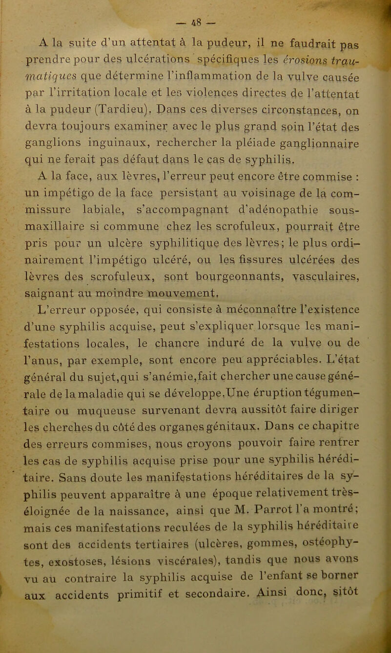 ■m. A la suite d’un attentat à la pudeur, il ne faudrait pas prendre pour des ulcérations spéçifiqvies les érosions, trau- matiques que détermine l’inflammation de la vulve causée par l’irritation locale et les violences directes de l’attentat à la pudeur (Tardieu), Pans ces diverses circonstances, on devra toujours examiner avec le plus grand spin l’état des ganglions inguinaux, rechercher la pléiade ganglionnaire cjui ne ferait pas défaut dans le cas de syphilis. A la face, aux lèvres, l’erreur peut encore être commise : un impétigo de la face persistant au voisinage de la com- missure labiale, s’accompagnant d’adénopathie sous- maxillaire si commune chez les scrofuleux, pourrait être pris pour un ulcère syphilitique des lèvres; le plus ordi- nairement l’impétigo ulcéré, ou les fissures ulcérées des lèvres des scrofuleux, sont bourgeonnants, yasçulaires, saignant au moindre mouvement, L’erreur opposée, qui consiste à méconnaître l’existence d’une syphilis acquise, peut s’expliquer lorsque les mani- festations locales, le chancre induré de la vulve ou de l’anus, par exemple, sont encore peu appréciables. L’état général du sujet,qui s’anémie,fait chercher une cause géné- rale de la maladie qui se développe,Une éruption tégunien- taire ou muqueuse survenant devra aussitôt faire diriger les cherches du côté des organes génitaux. Dans ce chapitre des erreurs commises, nous çroyons pouvoir faire rentrer les cas de syphilis acquise prise pour une syphilis hérédi- taire. Sans doute les manifestations héréditaires de la sy- philis peuvent apparaître à une époque relativement très- éloignée de la naissance, ainsi que M. Parrot 1 a montré; mais ces manifestations reculées de la syphilis héréditaire sont des accidents tertiaires (ulcères, gommes, ostéophy- tes, exostoses, lésions viscérales), tandis que nous avons vu au contraire la syphilis acquise de l’enfant se borner aux accidents primitif et secondaire. Ainsi donc, sitôt