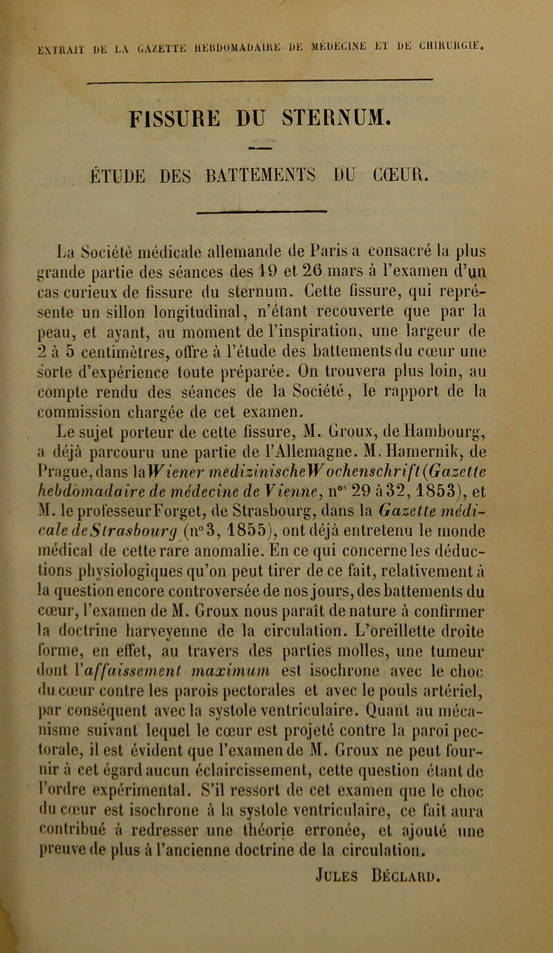 ENTRAIT DE LA GAZETTE HEBDOMADAIRE DE MÉDECINE ET DE CHIRURGIE, FISSURE DU STERNUM. ÉTUDE DES BATTEMENTS DU CŒUR. La Société médicale allemande de Paris a consacré la plus grande partie des séances des 19 et 26 mars à l’examen d’un cas curieux de fissure du sternum. Cette fissure, qui repré- sente un sillon longitudinal, n’étant recouverte que par la peau, et ayant, au moment de l’inspiration, une largeur de 2 à 5 centimètres, offre à l’étude des battements du cœur une sorte d’expérience toute préparée. On trouvera plus loin, au compte rendu des séances de la Société, le rapport de la commission chargée de cet examen. Le sujet porteur de cette fissure, M. Groux, de Hambourg, a déjà parcouru une partie de l’Allemagne. M.Hamernik, de Prague, dans la JFiener medizinischeWochcnschrift (Gazette hebdomadaire de médecine de Vienne, nos 29 à 32,1853), et M. le prot'esseurForget, de Strasbourg, dans la Gazette médi- cale de Strasbourg (n°3, 1855), ont déjà entretenu le monde médical de cette rare anomalie. En ce qui concerne les déduc- tions physiologiques qu’on peut tirer de ce fait, relativement à la question encore controversée de nos jours, des battements du cœur, l’examen de M. Groux nous paraît de nature à confirmer la doctrine harveyenne de la circulation. L’oreillette droite forme, en effet, au travers des parties molles, une tumeur dont l'affaissement maximum est isochrone avec le choc du cœur contre les parois pectorales et avec le pouls artériel, par conséquent avec la systole ventriculaire. Quant au méca- nisme suivant lequel le cœur est projeté contre la paroi pec- torale, il est évident que l’examende M. Groux ne peut four- nir à cet égard aucun éclaircissement, cette question étant de l’ordre expérimental. S’il ressort de cet examen que le choc du cœur est isochrone à la systole ventriculaire, ce fait aura contribué à redresser une théorie erronée, et ajouté une preuve de plus à l’ancienne doctrine de la circulation. Jules Béclard.