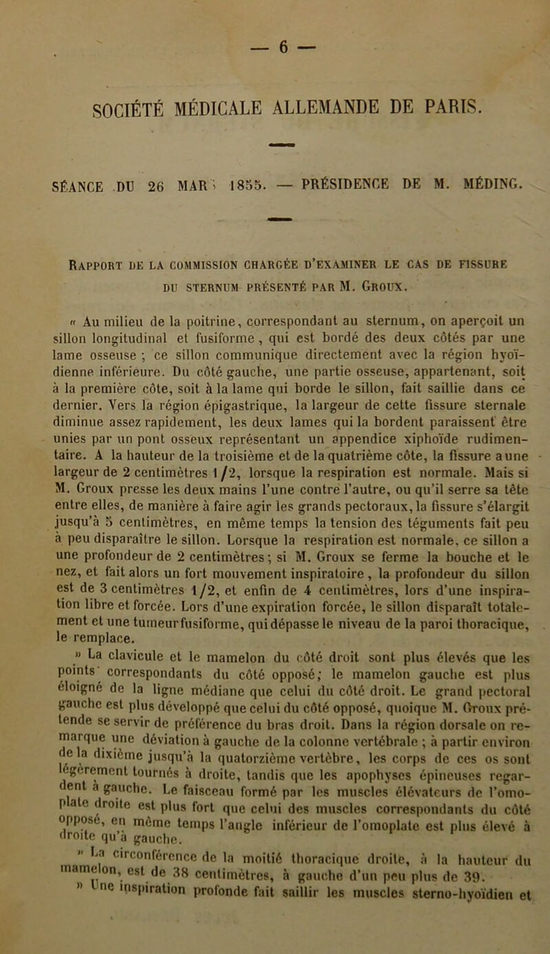 SOCIÉTÉ MÉDICALE ALLEMANDE DE PARIS. SÉANCE DU 26 MAR' 1855. — PRÉSIDENCE DE M. MÉDING. Rapport de la commission chargée d’examiner le cas de fissere DU sternum présenté par M. Groux.  Au milieu de la poitrine, correspondant au sternum, on aperçoit un sillon longitudinal et fusiforme, qui est bordé des deux côtés par une lame osseuse ; ce sillon communique directement avec la région hyoï- dienne inférieure. Du côté gauche, une partie osseuse, appartenant, soit à la première côte, soit à la lame qui borde le sillon, fait saillie dans ce dernier. Vers la région épigastrique, la largeur de cette fissure sternale diminue assez rapidement, les deux lames qui la bordent paraissent être unies par un pont osseux représentant un appendice xiphoïde rudimen- taire. A la hauteur de la troisième et de la quatrième côte, la fissure aune largeur de 2 centimètres 1 /2, lorsque la respiration est normale. Mais si M. Groux presse les deux mains l’une contre l’autre, ou qu’il serre sa tête entre elles, de manière à faire agir les grands pectoraux, la fissure s’élargit jusqu’à 5 centimètres, en même temps la tension des téguments fait peu à peu disparaître le sillon. Lorsque la respiration est normale, ce sillon a une profondeur de 2 centimètres; si M. Groux se ferme la bouche et le nez, et fait alors un fort mouvement inspiratoire , la profondeur du sillon est de 3 centimètres 1/2, et enfin de 4 centimètres, lors d’une inspira- tion libre et forcée. Lors d’une expiration forcée, le sillon disparaît totale- ment et une tumeur fusiforme, qui dépasse le niveau de la paroi thoracique, le remplace. » La clavicule et le mamelon du côté droit sont plus élevés que les points correspondants du côté opposé; le mamelon gauche est plus éloigné de la ligne médiane que celui du côté droit. Le grand pectoral gauche est plus développé que celui du côté opposé, quoique M. Groux pré- tende se servir de préférence du bras droit. Dans la région dorsale on re- marque une déviation à gauche de la colonne vertébrale ; à partir environ delà dixième jusqu’à la quatorzième vertèbre, les corps de ces os sont egerement tournés à droite, tandis que les apophyses épineuses regar- dent a gauche. Le faisceau formé par les muscles élévateurs de l’omo- p aie droite est plus fort que celui des muscles correspondants du côté opposé, en même temps l’angle inférieur de l’omoplate est plus élevé à droite qu’a gauche. La circonférence de la moitié thoracique droite, à la hauteur du marne on, est de 38 centimètres, à gauche d’un peu plus de 39. » ne inspiration profonde fait saillir les muscles ster no-hyoïdien et