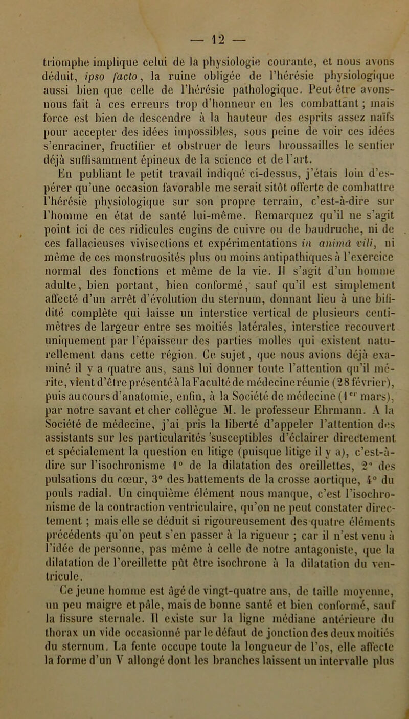 triomphe implique celui de la physiologie courante, et nous avons déduit, ipso facto, la ruine obligée de l’hérésie physiologique aussi bien que celle de l’hérésie pathologique. Peut être avons- nous fait à ces erreurs trop d’honneur en les combattant ; mais force est bien de descendre à la hauteur des esprits assez naïfs pour accepter des idées impossibles, sous peine de voir ces idées s’enraciner, fructifier et obstruer de leurs broussailles le sentier déjà suffisamment épineux de la science et de l’art. En publiant le petit travail indiqué ci-dessus, j’étais loin d’es- pérer qu’une occasion favorable me serait sitôt offerte de combattre l’hérésie physiologique sur son propre terrain, c’est-à-dire sur l’homme en état de santé lui-même. Remarquez qu’il ne s’agit point ici de ces ridicules engins de cuivre ou de baudruche, ni de ces fallacieuses vivisections et e.xpérimentations in animd vili, ni même de ces monstruosités plus ou moins antipathiques à l’exercice normal des fonctions et même de la vie. Il s’agit d’un homme adulte, bien portant, bien conformé, sauf qu’il est simplement atlecté d’un arrêt d’évolution du sternum, donnant lieu à une bifi- dité complète qui laisse un interstice vertical de plusieurs centi- mètres de largeur entre ses moitiés latérales, interstice recouvert uniquement par l’épaisseur des parties molles qui existent natu- rellement dans cette région. Ce. sujet, que nous avions déjà exa- miné il y a quatre ans, sans lui donner toute l’attention qu’il mé- rite, vient d’être présenté à la Faculté de médecine réunie (2 8 février), puis au cours d’anatomie, enfin, à la Société de médecine (1er mars), par notre savant et cher collègue M. le professeur Ehrmann. A la Société de médecine, j’ai pris la liberté d’appeler l’attention des assistants sur les particularités 'susceptibles d’éclairer directement et spécialement la question en litige (puisque litige il y a), c’est-à- dire sur l’isochronisme 1° de la dilatation des oreillettes, 2° des pulsations du cœur, 3° des battements de la crosse aortique, 4° du pouls radial. Un cinquième élément nous manque, c’est l’isochro- nisme de la contraction ventriculaire, qu’on ne peut constater direc- tement ; mais elle se déduit si rigoureusement des quatre éléments précédents qu’on peut s’en passer à la rigueur ; car il n’est venu à l’idée de personne, pas même à celle de notre antagoniste, que la dilatation de l’oreillette pût être isochrone à la dilatation du ven- tricule. Ce jeune homme est âgé de vingt-quatre ans, de taille moyenne, un peu maigre et pâle, mais de bonne santé et bien conformé, sauf la fissure sternale. 11 existe sur la ligne médiane antérieure du thorax un vide occasionné par le défaut de jonction des deux moitiés du sternum. La fente occupe toute la longueur de l’os, elle affecte la forme d’un V allongé dont les branches laissent un intervalle plus 1