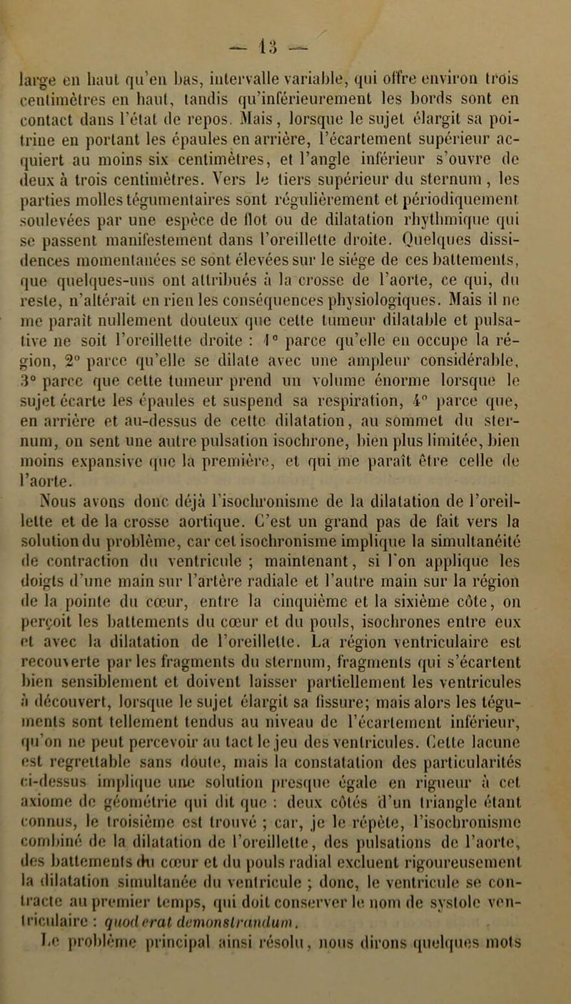 large en haut qu’en bas, intervalle variable, qui offre environ trois centimètres en liant, tandis qu’inférieurement les bords sont en contact dans l’état de repos. Mais, lorsque le sujet élargit sa poi- trine en portant les épaules en arrière, l’écartement supérieur ac- quiert au moins six centimètres, et l’angle inférieur s’ouvre de deux à trois centimètres. Vers le tiers supérieur du sternum , les parties molles tégumentaires sont régulièrement et périodiquement soulevées par une espèce de Ilot ou de dilatation rhythmique qui se passent manifestement dans l’oreillette droite. Quelques dissi- dences momentanées se sont élevées sur le siège de ces battements, que quelques-uns ont attribués à la crosse de l’aorte, ce qui, du reste, n'altérait en rien les conséquences physiologiques. Mais il ne me parait nullement douteux que cette tumeur dilatable et pulsa- live ne soit l’oreillette droite : 1° parce qu’elle en occupe la ré- gion, 2° parce qu’elle se dilate avec une ampleur considérable, 3° parce que cette tumeur prend un volume énorme lorsque le sujet écarte les épaules et suspend sa respiration, 4° parce que, en arrière et au-dessus de celte dilatation, au sommet du ster- num, on sent une autre pulsation isochrone, bien plus limitée, bien moins expansive que la première, et qui me paraît être celle de l’aorte. Nous avons donc déjà l’isochronisme de la dilatation de l’oreil- lette et de la crosse aortique. C’est un grand pas de fait vers la solution du problème, car cet isochronisme implique la simultanéité de contraction du ventricule ; maintenant, si l'on applique les doigts d’une main sur l’artère radiale et l’autre main sur la région de la pointe du cœur, entre la cinquième et la sixième côte, on perçoit les battements du cœur et du pouls, isochrones entre eux et avec la dilatation de l’oreillette. La région ventriculaire est recouxerte par les fragments du sternum, fragments qui s’écartent bien sensiblement et doivent laisser partiellement les ventricules à découvert, lorsque le sujet élargit sa fissure; mais alors les tégu- ments sont tellement tendus au niveau de l’écartement inférieur, qu’on ne peut percevoir au tact le jeu des ventricules. Celte lacune est regrettable sans doute, mais la constatation des particularités ci-dessus implique une solution presque égale en rigueur à cet axiome de géométrie qui dit que : deux côtés d’un triangle étant connus, le troisième est trouvé ; car, je le répète, l’isochronisme combiné de la dilatation de l’oreillette, des pulsations de l’aorte, des battements du cœur et du pouls radial excluent rigoureusement la dilatation simultanée du ventricule ; donc, le ventricule se con- tracte au premier temps, qui doit conserver le nom de systole ven- triculaire : qnoderal demonslrandum. Le problème principal ainsi résolu, nous dirons quelques mots