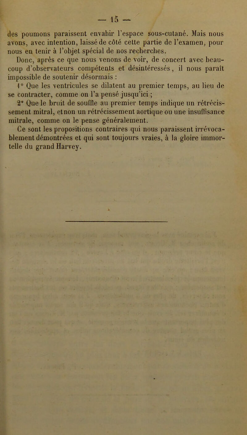 des poumons paraissent envahir l’espace sous-cutané. Mais nous avons, avec intention, laissé de côté cette partie de l’examen, pour nous en tenir à l’objet spécial de nos recherches. Donc, après ce que nous venons de voir, de concert avec beau- coup d’observateurs compétents et désintéressés, il nous paraît impossible de soutenir désormais : 1° Que les ventricules se dilatent au premier temps, au lieu de se contracter, comme on l’a pensé jusqu’ici ; 2° Que le bruit de souffle au premier temps indique un rétrécis- sement mitral, et non un rétrécissement aortique ou une insuffisance mitrale, comme on le pense généralement. Ce sont les propositions contraires qui nous paraissent irrévoca- blement démontrées et qui sont toujours vraies, à la gloire immor- telle du grand Harvey.