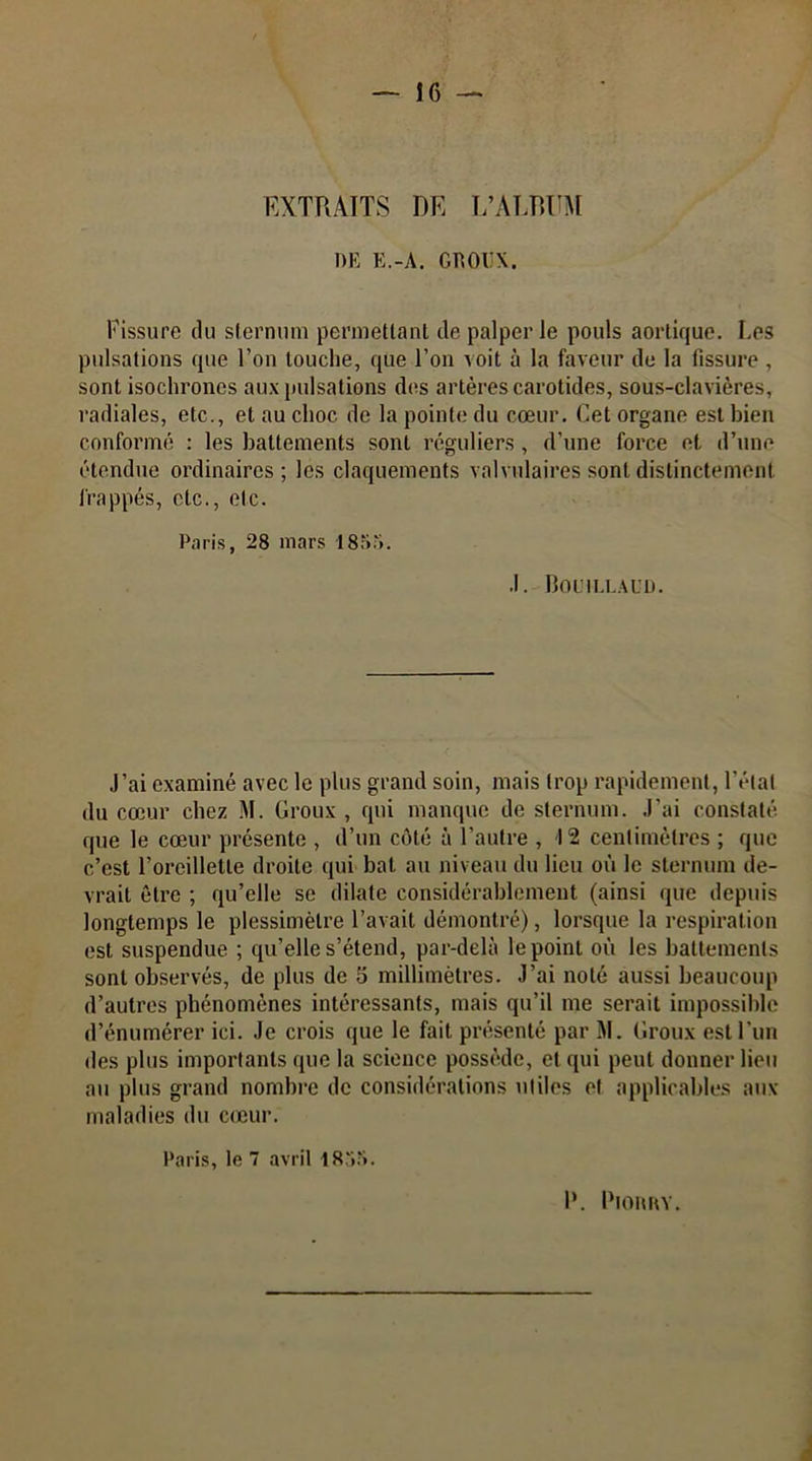 EXTRAITS DE L’ALBUM DE E.-A. GROUX. Fissure du sternum permettant de palper le pouls aortique. Les pulsations que l’on touche, que l’on voit à la faveur de la fissure , sont isochrones aux pulsations des artères carotides, sous-clavières, radiales, etc., et au choc de la pointe du cœur. Cet organe est bien conformé : les battements sont réguliers , d’une force et d’une étendue ordinaires; les claquements valvulaires sont distinctement frappés, etc., etc. Paris, 28 mars 185a. .1. BOL1! LL AUD. J’ai examiné avec le plus grand soin, mais trop rapidement, l’étal du cœur chez M. Groux , qui manque de sternum. J'ai constaté que le cœur présente , d’un côté à l’autre , 12 centimètres ; que c’est l’oreillette droite qui bat au niveau du lieu où le sternum de- vrait être ; qu’elle se dilate considérablement (ainsi que depuis longtemps le plessimèlre l’avait démontré), lorsque la respiration est suspendue ; qu’elle s’étend, par-delà le point où les battements sont observés, de plus de 5 millimètres. J’ai noté aussi beaucoup d’autres phénomènes intéressants, mais qu’il me serait impossible d’énumérer ici. Je crois que le fait présenté par M. Groux est l’un des plus importants que la science possède, et qui peut donner lieu au plus grand nombre de considérations utiles et applicables aux maladies du cœur. Paris, le 7 avril 1855. I*. PlORRY.