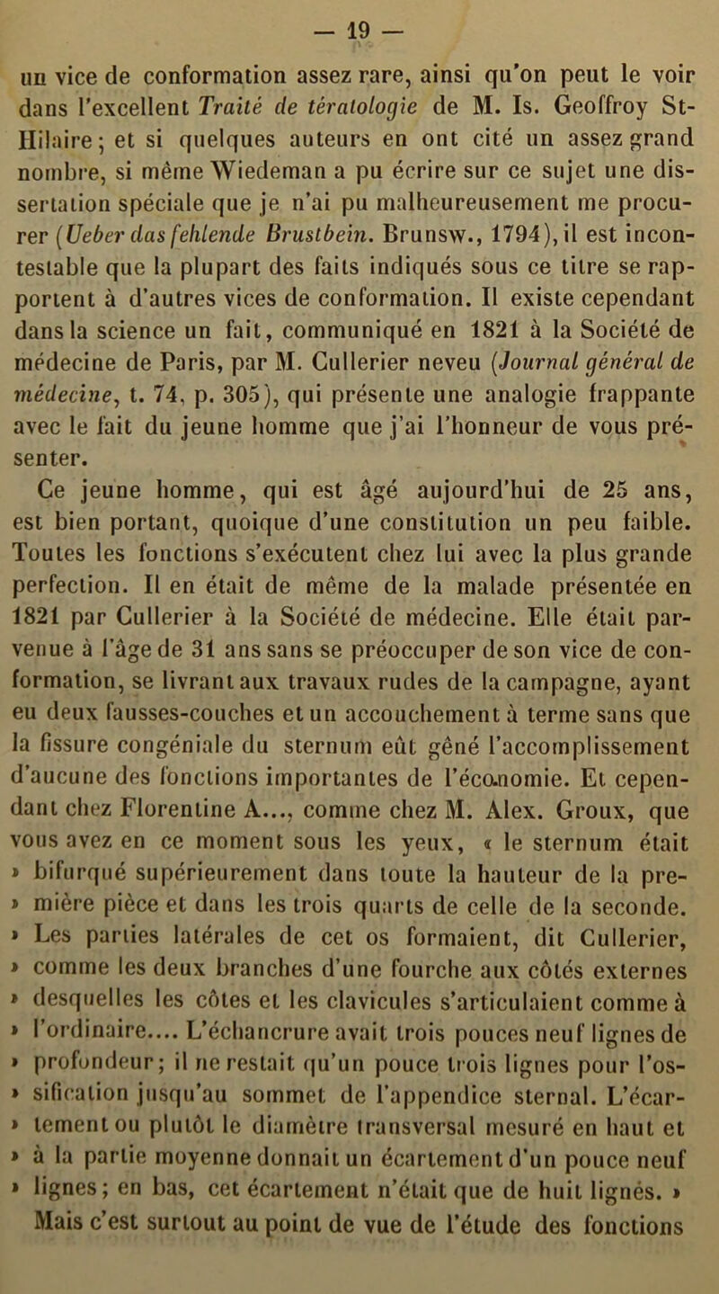 un vice de conformation assez rare, ainsi qu’on peut le voir dans l'excellent Traité de tératologie de M. Is. Geoffroy St- Hilaire ; et si quelques auteurs en ont cité un assez grand nombre, si même Wiedeman a pu écrire sur ce sujet une dis- sertation spéciale que je n’ai pu malheureusement me procu- rer (Ueber das fehlende Brustbein. Brunsw., 1794), il est incon- testable que la plupart des faits indiqués sous ce titre se rap- portent à d’autres vices de conformation. Il existe cependant dans la science un fait, communiqué en 1821 à la Société de médecine de Paris, par M. Cullerier neveu (Journal général de médecine, t. 74, p. 305), qui présente une analogie frappante avec le fait du jeune homme que j’ai l’honneur de vous pré- senter. Ce jeune homme, qui est âgé aujourd’hui de 25 ans, est bien portant, quoique d’une constitution un peu faible. Toutes les fonctions s’exécutent chez lui avec la plus grande perfection. Il en était de même de la malade présentée en 1821 par Cullerier à la Société de médecine. Elle était par- venue à l’âge de 31 ans sans se préoccuper de son vice de con- formation, se livrant aux travaux rudes de la campagne, ayant eu deux fausses-couches et un accouchement à terme sans que la fissure congéniale du sternum eût gêné l’accomplissement d’aucune des fonctions importantes de l’écanomie. Et cepen- dant chez Florentine A..., comme chez M. Alex. Groux, que vous avez en ce moment sous les yeux, « le sternum était » bifurqué supérieurement dans toute la hauteur de la pre- » mière pièce et dans les trois quarts de celle de la seconde. » Les parties latérales de cet os formaient, dit Cullerier, » comme les deux branches d’une fourche aux côtés externes » desquelles les côtes et les clavicules s’articulaient comme à » l’ordinaire.... L’échancrure avait trois pouces neuf lignes de » profondeur; il ne restait qu’un pouce trois lignes pour l’os- » sificalion jusqu’au sommet de l’appendice sternal. L’écar- » tementou plutôt le diamètre transversal mesuré en haut et » à la partie moyenne donnait un écartement d’un pouce neuf » lignes; en bas, cet écartement n’était que de huit lignés. » Mais c’est surtout au point de vue de l’étude des fonctions