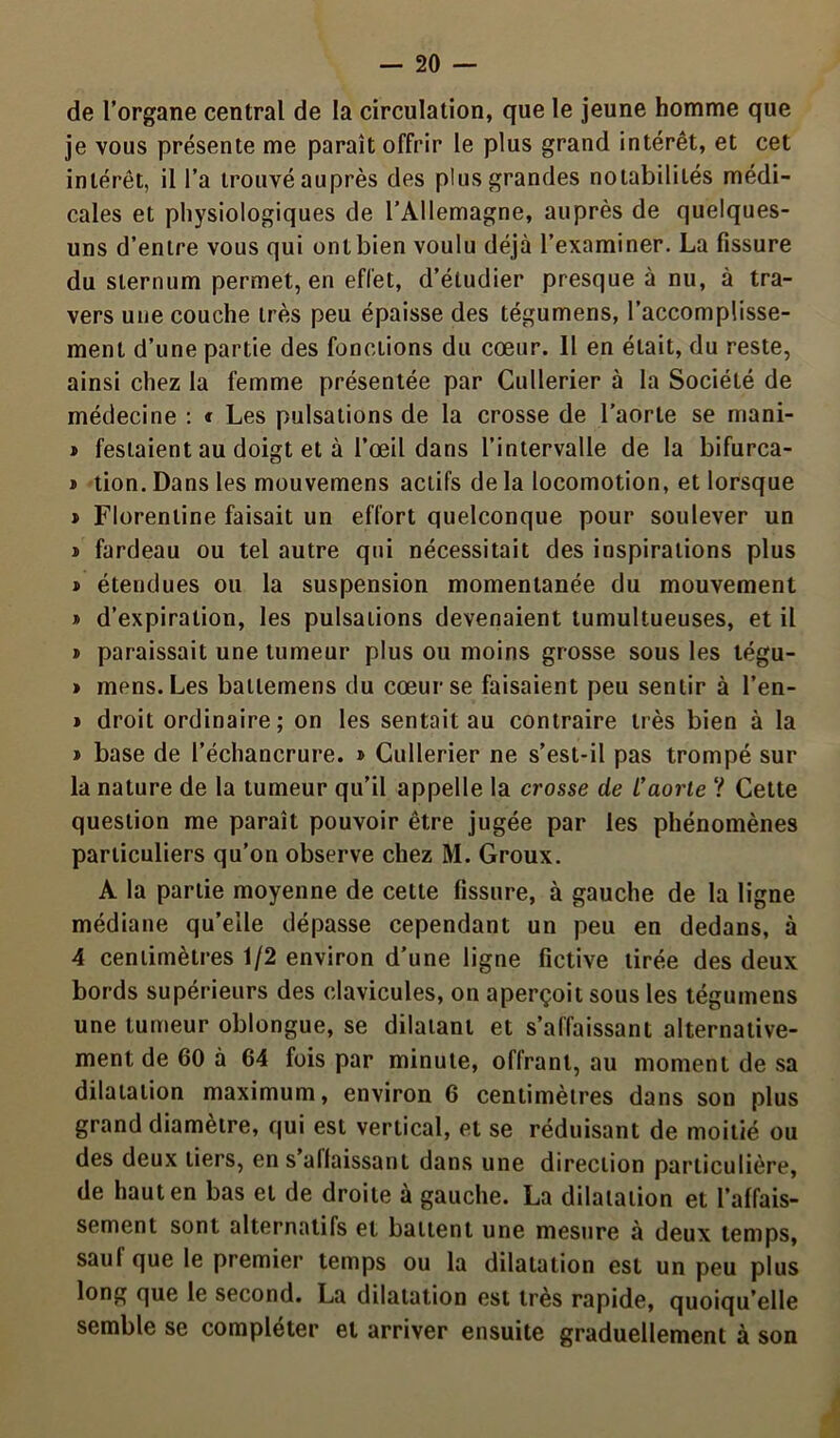 de l’organe central de la circulation, que le jeune homme que je vous présente me paraît offrir le plus grand intérêt, et cet intérêt, il l’a trouvé auprès des plus grandes notabilités médi- cales et physiologiques de l’Allemagne, auprès de quelques- uns d’entre vous qui ont bien voulu déjà l’examiner. La fissure du sternum permet, en effet, d’étudier presque à nu, à tra- vers une couche très peu épaisse des tégumens, l’accomplisse- ment d’une partie des fonctions du cœur. Il en était, du reste, ainsi chez la femme présentée par Cullerier à la Société de médecine : * Les pulsations de la crosse de l’aorte se mani- » festaient au doigt et à l’œil dans l’intervalle de la bifurca- » tion. Dans les mouvemens actifs de la locomotion, et lorsque » Florentine faisait un effort quelconque pour soulever un » fardeau ou tel autre qui nécessitait des inspirations plus » étendues ou la suspension momentanée du mouvement » d’expiration, les pulsations devenaient tumultueuses, et il » paraissait une tumeur plus ou moins grosse sous les légu- » mens. Les ballemens du cœur se faisaient peu sentir à l’en- » droit ordinaire; on les sentait au contraire très bien à la » base de l’échancrure. » Cullerier ne s’est-il pas trompé sur la nature de la tumeur qu’il appelle la crosse de L’aorte ? Cette question me paraît pouvoir être jugée par les phénomènes particuliers qu’on observe chez M. Groux. A la partie moyenne de cette fissure, à gauche de la ligne médiane qu’elle dépasse cependant un peu en dedans, à 4 centimètres 1/2 environ d’une ligne fictive tirée des deux bords supérieurs des clavicules, on aperçoit sous les tégumens une tumeur oblongue, se dilatant et s’affaissant alternative- ment de 60 à 64 fois par minute, offrant, au moment de sa dilatation maximum, environ 6 centimètres dans son plus grand diamètre, qui est vertical, et se réduisant de moitié ou des deux tiers, en s aflaissant dans une direction particulière, de haut en bas et de droite à gauche. La dilatation et I’alfais- sement sont alternatifs et battent une mesure à deux temps, saul que le premier temps ou la dilatation est un peu plus long que le second. La dilatation est très rapide, quoiqu’elle semble se compléter et arriver ensuite graduellement à son