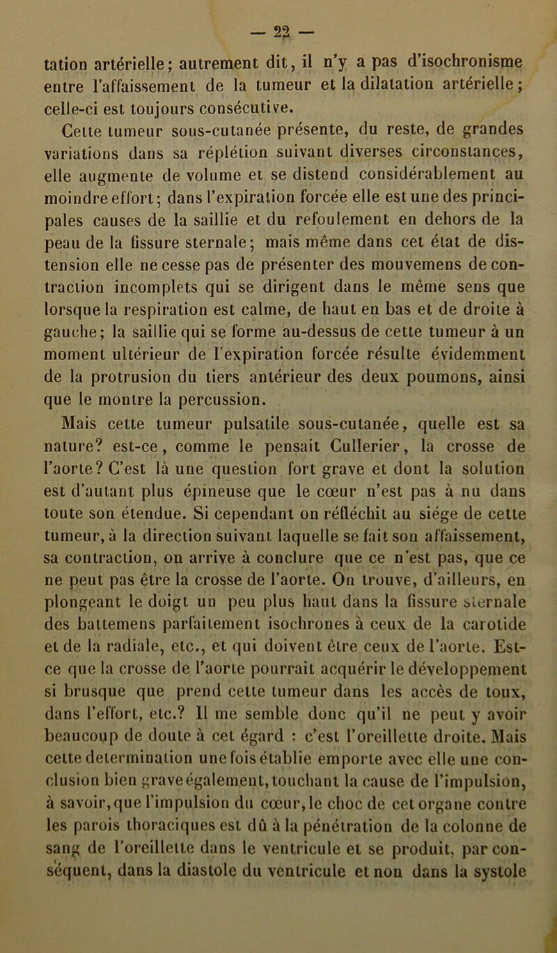 tation artérielle; autrement dit, il n’y a pas d’isochronisme entre l'affaissement de la tumeur et la dilatation artérielle ; celle-ci est toujours consécutive. Celte tumeur sous-cutanée présente, du reste, de grandes variations dans sa réplétion suivant diverses circonstances, elle augmente de volume et se distend considérablement au moindre effort ; dans l’expiration forcée elle est une des princi- pales causes de la saillie et du refoulement en dehors de la peau de la fissure sternale; mais même dans cet état de dis- tension elle ne cesse pas de présenter des mouvemens de con- traction incomplets qui se dirigent dans le même sens que lorsque la respiration est calme, de haut en bas et de droite à gauche; la saillie qui se forme au-dessus de cette tumeur à un moment ultérieur de l’expiration forcée résulte évidemment de la protrusion du tiers antérieur des deux poumons, ainsi que le montre la percussion. Mais cette tumeur pulsatile sous-cutanée, quelle est sa nature? est-ce, comme le pensait Cullerier, la crosse de l’aorte? C’est là une question fort grave et dont la solution est d’autant plus épineuse que le cœur n’est pas à nu dans toute son étendue. Si cependant on réfléchit au siège de cette tumeur, à la direction suivant laquelle se fait son affaissement, sa contraction, on arrive à conclure que ce n’est pas, que ce ne peut pas être la crosse de l’aorte. On trouve, d’ailleurs, en plongeant le doigt un peu plus haut dans la fissure sternale des battemens parfaitement isochrones à ceux de la carotide et de la radiale, etc., et qui doivent être ceux de l’aorte. Est- ce que la crosse de l’aorte pourrait acquérir le développement si brusque que prend cette tumeur dans les accès de toux, dans l’effort, etc.? 11 me semble donc qu’il ne peut y avoir beaucoup de doute à cet égard : c’est l’oreillette droite. Mais cette détermination une fois établie emporte avec elle une con- clusion bien grave également, touchant la cause de l’impulsion, à savoir, que l’impulsion du cœur, le choc de cet organe contre les parois thoraciques est dû à la pénétration de la colonne de sang de l’oreillette dans le ventricule et se produit, par con- séquent, dans la diastole du ventricule et non dans la systole