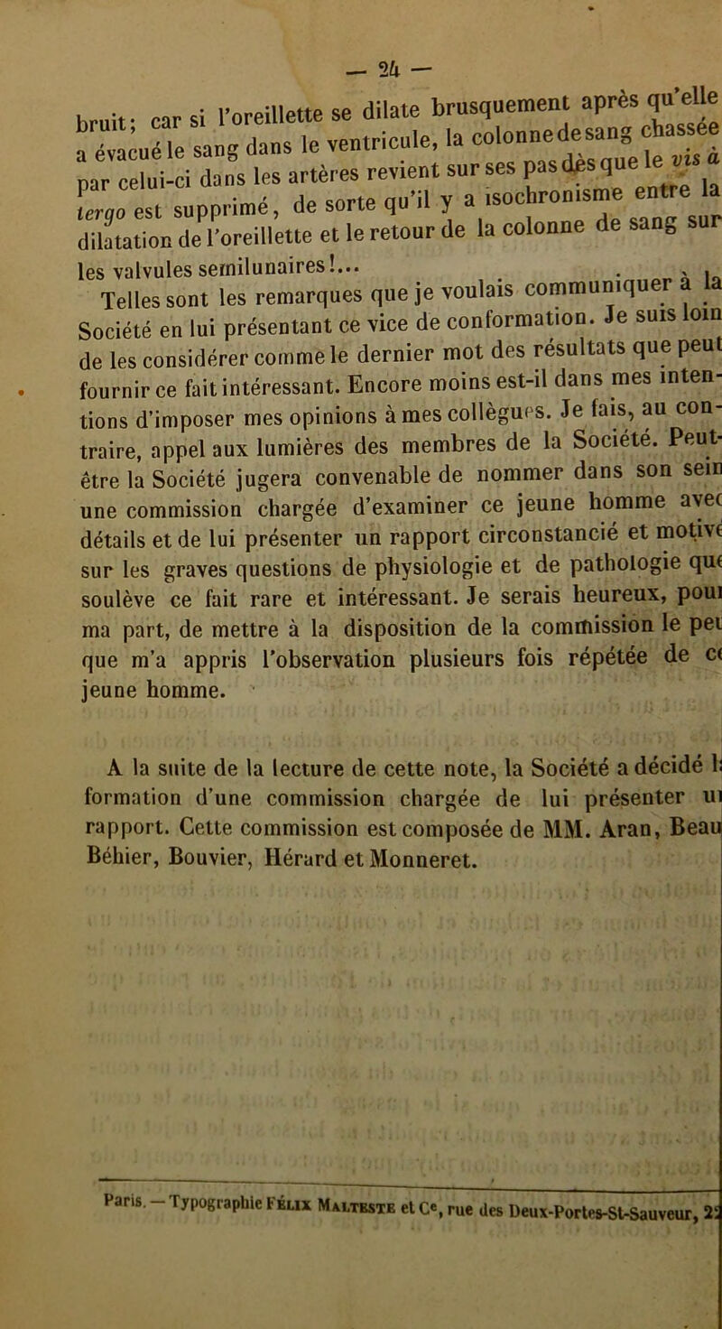 2a — hr„it- car si l’oreillette se dilate brusquement après qu elle a évacué le sang clans le ventricule, la colonnedesang chassee par celui-ci dans les artères revient sur ses pas es^que e v tergo est supprimé, de sorte qu’il y a ‘soc*ron‘S™ dilatation de l’oreillette et le retour de la colonne de sang les valvules semilunaires!... # . « i Telles sont les remarques que je voulais communiqu Société en lui présentant ce vice de conformation. Je suis loin de les considérer comme le dernier mot des résultats que peu fournir ce fait intéressant. Encore moins est-il dans mes inten- tions d’imposer mes opinions à mes collègues. Je fais, au con- traire, appel aux lumières des membres de la Société. Peut- être la Société jugera convenable de nommer dans son sein une commission chargée d’examiner ce jeune homme avec détails et de lui présenter un rapport circonstancié et motive sur les graves questions de physiologie et de pathologie que soulève ce fait rare et intéressant. Je serais heureux, poui ma part, de mettre à la disposition de la commission le pet que m’a appris l’observation plusieurs fois répétée de ce jeune homme. A la suite de la lecture de cette note, la Société a décidé h formation d’une commission chargée de lui présenter ui rapport. Cette commission est composée de MM. Aran, Beap Béhier, Bouvier, Hérard et Monneret. Pans.-Typographie Félix Malteste etC'.rue Ues Deux-Portes-St-Sauveur, 2: