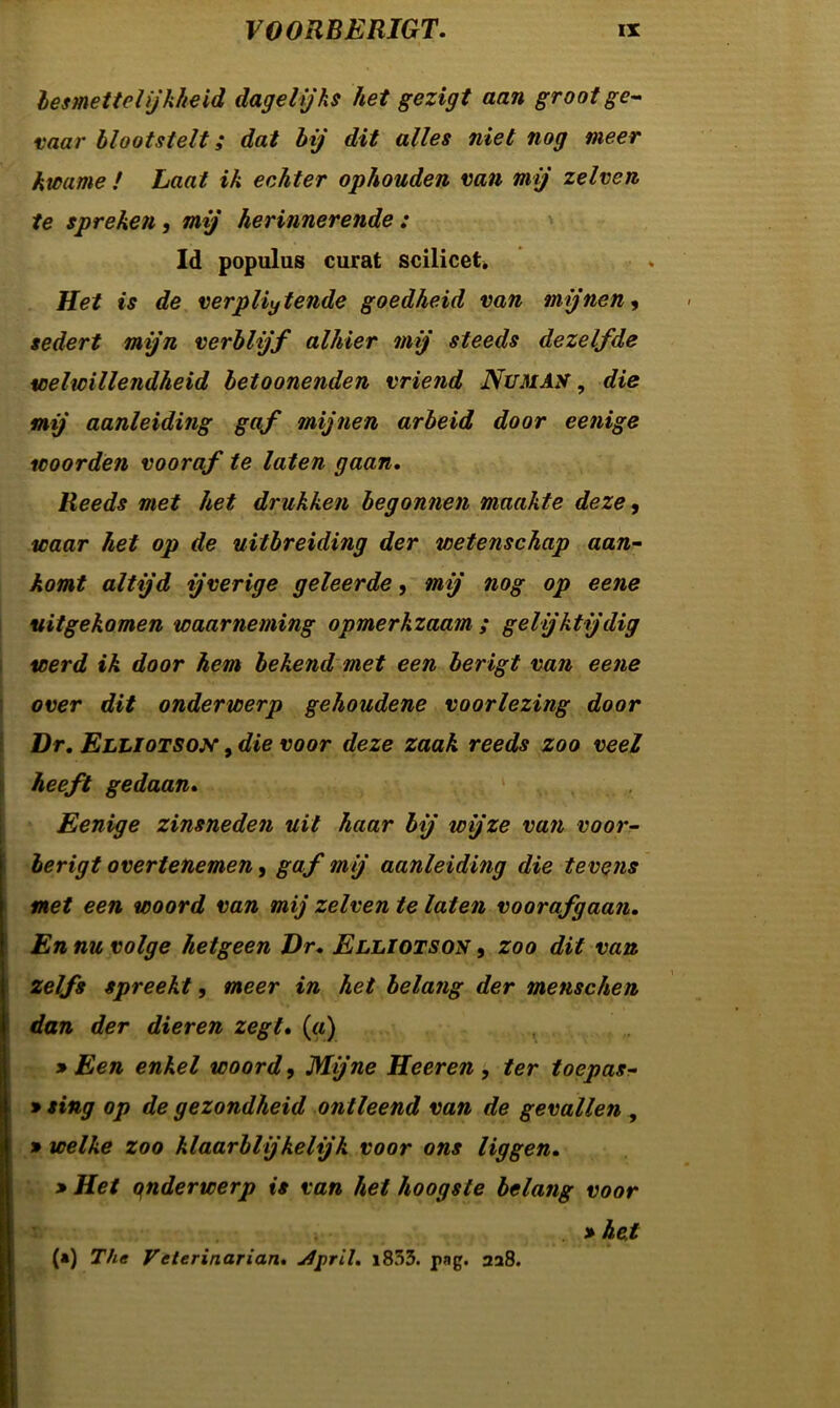besmettelijkheid dagelijks het gezigt aan groot ge- vaar blootstelt; dat bij dit alles niet nog meer kwame ƒ Laat ik echter ophouden van mij zelven te spreken, mij herinnerende : ld populus curat scilicet* Het is de verpliytende goedheid van mijnen, sedert mijn verblijf alhier mij steeds dezelfde welwillendheid betoonenden vriend Nu MAS, die mij aanleiding gaf mijnen arbeid door eenige woorden vooraf te laten gaan. Reeds met het drukken begonnen maakte deze, waar het op de uitbreiding der wetenschap aan- komt altijd ijverige geleerde, mij nog op eene uitgekomen waarneming opmerkzaam ; gelijktijdig werd ik door hem bekend met een berigt van eene over dit onderwerp gehoudene voorlezing door Dr. Elliotsox , die voor deze zaak reeds zoo veel heeft gedaan. Eenige zinsneden uit haar bij icijze van voor- berigt overtenemen, gaf mij aanleidifig die tevens met een woord van mij zelven te laten voorafgaan. En nu volge hetgeen Dr. Elliotson , zoo dit van zelfs spreekt, meer in het belang der menschen dan der dieren zegt. («) » Een enkel woord, Mijne Heeren, ter toepas- » sing op de gezondheid ontleend van de gevallen , » welke zoo klaarblijkelijk voor ons liggen. » Het qnderwerp is van het hoogste belang voor > het (») The Veterinarian. u4[>ril. i853. pag. 228.