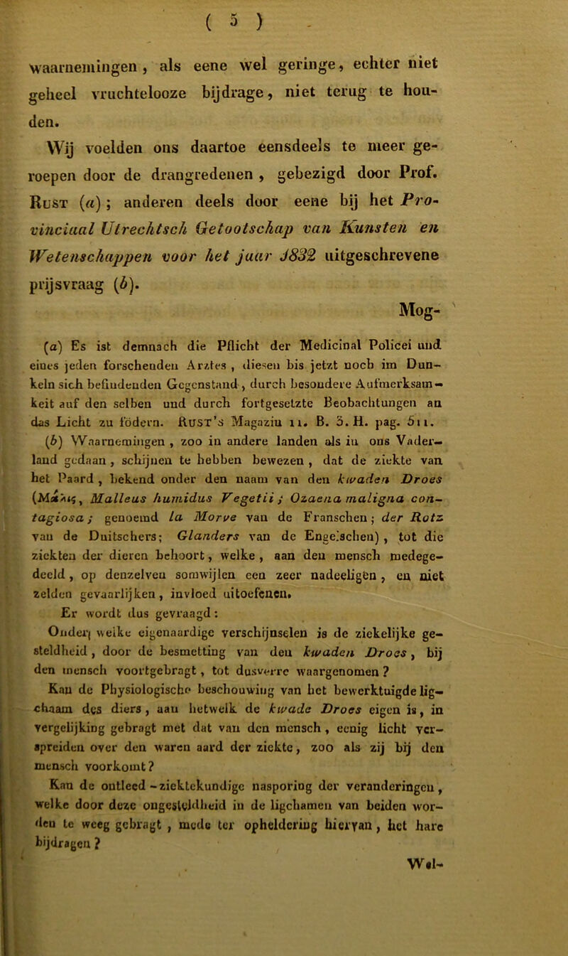Waarnemingen, als eene wel geringe, echter niet geheel vruchtelooze bijdrage, niet terug te hou- den. Wij voelden ons daartoe eensdeels te meer ge- roepen door de drangredenen , gebezigd door Prof. Rust («) ; anderen deels door eene bij het Pro- vinciaal Utrechtsch Getootschap van Kunsten en Wetenschappen voor het jaar J832 uitgesehrevene prijsvraag (ó). Mog- (a) Es ist demnach die Pflicht der Medicinal Policei und eioes jeden forscheudeu Ar/,fes , thesen bis jetzt noch im Dun- keln sich beGudeuden Gegons tand , durch besoudere Aufmerksam- keit auf den selben und durch fortgesetztc Beobachtungen an das Licht zu födern. Rust’s Magaziu n. B. 3. H. pag. 5u. (b) Waarnemingen , zoo in andere landen als iu ons Vader- land gedaan , schijnen te hebben bewezen , dat de ziekte van het Paard , bekend onder den uaam van den kwaden Droes (Ms£*«s, Malleus humidus Vegetii; Ozaena maligna con- tagiosa; genoemd la Morve van de Franschen; der Rotz van de Duitschers; Glunders van dc Engeischeu) , tot die ziekten der dieren behoort, welke , aan den mensch medege- deeld, op denzelveu somwijlen een zeer nadcelig&n , en niet zelden gevaarlijken, invloed uitoefenen. Er wox'dt dus gevraagd: Onder) weike eigenaardige verschijnselen is de zickelijke ge- steldheid , door de besmetting van den kwaden Droes, bij den mensch voortgebragt, tot dusverre waargenomen ? Kan de Physiologische beschouwing van bet bewerktuigde lig- chaam des diers, aan hetwelk de kwade Droes eigen is, in vergelijking gebragt met dat van den mensch , eenig licht ver- spreiden over den waren aard der ziekte, zoo als zij bij den mensch voorkomt? Kan dc ontleed-ziektekundige nasporing der veranderingen, welke door deze ougeslvldheid in de ligchamen van beiden wor- den te weeg gebragt , mede ter opheldering hieryan, het hare Bijdragen ? Wsl-