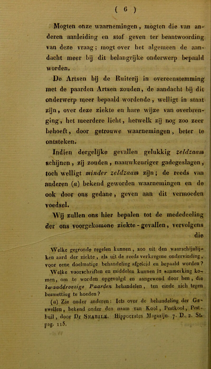 Mogten onze waarnemingen , mogten die van an- deren aanleiding en stof geven ter beantwoording van deze vraag; mogt over het algemeen de aan- dacht meer bij dit belangrijke onderwerp bepaald worden, De Artsen bij de Ruiterij in overeenstemming met de paarden Artsen zouden, de aandacht bij dit onderwerp meer bepaald wordende , welligt in staat zijn, over deze ziekte en hare wijze van overbren- ging, het meerdere licht, hetwelk zij nog zoo zeer behoeft, door getrouwe waarnemingen, beter te ontsteken. Indien dergelijke gevallen gelukkig zeldzaam schijnen , zij zouden , naauwkeuriger gadegeslagen , toch welligt minder zeldzaam zijn; de reeds van anderen (a) bekend geworden waarnemingen en de ook door ons gedane, geven aan dit vermoeden voedsel. Wij zullen ons hier bepalen tot de mededeeling der ons voorgekomene ziekte - gevallen, vervolgens die Welke gegronde regelen kunnen, zoo uit den waarschijulij- ken aard der ziekte , als uit de reeds verkregene ondervinding, vqor eene doelmatige behandeling afgeleid en bepaald worden ? Welke voorschriften en middelen kunnen in aanmerking ko- men, om te worden opgevolgd en aangewend door hen, die kwaaddroesige Paarden behandelen, ten einde zich tegen besmettiug te hoeden ? (a) Zie onder anderen: Jets over de behandeling der Ge- zwellen, bekend onder den naatn van Kool, Pcslkool, Pest- buil , door Dr Snabilé. Hippocralcs Magazijn- 7. D. 2, St. jaag. ii5.