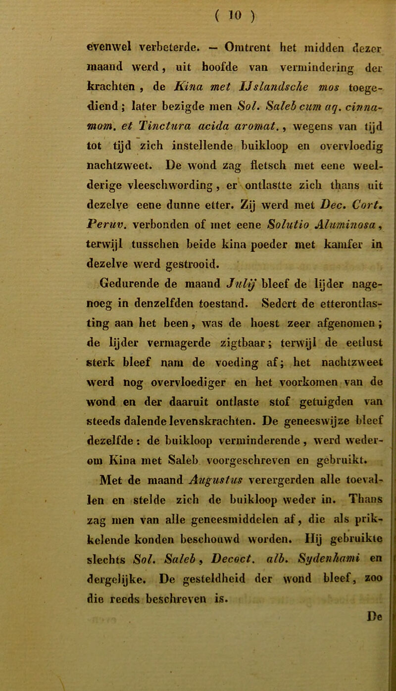 evenwel verbeterde. — Omtrent het midden dezer maand werd, uit hoofde van vermindering der krachten , de Kina met IJslandsche mos toege- diend ; later bezigde men Sol. Saleb cum aq. cinna- ¥ mom. et Tinctura acida aromat., wegens van tijd tot tijd zich instellende buikloop en overvloedig nachtzweet. De wond zag fletsch met eene weel- derige vleeschwording, er ontlastte zich thans uit dezelve eene dunne etter. Zij werd met Dec. Cort. Peruv. verbonden of met eene Solutio Aluminosa, terwijl tusschen beide kina poeder met kamfer in dezelve werd gestrooid. Gedurende de maand Julij bleef de lijder nage- noeg in denzelfden toestand. Sedert de etterontlas- ting aan het been, was de hoest zeer afgenomen; de lijder vermagerde zigtbaar; terwijl de eetlust sterk bleef nam de voeding af; het nachtzweet werd nog overvloediger en het voorkomen van de wond en der daaruit ontlaste stof getuigden van steeds dalende levenskrachten. De geneeswijze bleef dezelfde: de buikloop verminderende, werd weder- om Kina met Saleb voorgeschreven en gebruikt. Met de maand Augustus verergerden alle toeval- len en stelde zich de buikloop weder in. Thans zag men van alle geneesmiddelen af, die als prik- kelende konden beschouwd worden. Hij gebruikte slechts Sol. Saleb, Decoct. alb. Sydenhami en dergclijke. De gesteldheid der wond bleef, zoo die reeds beschreven is. De