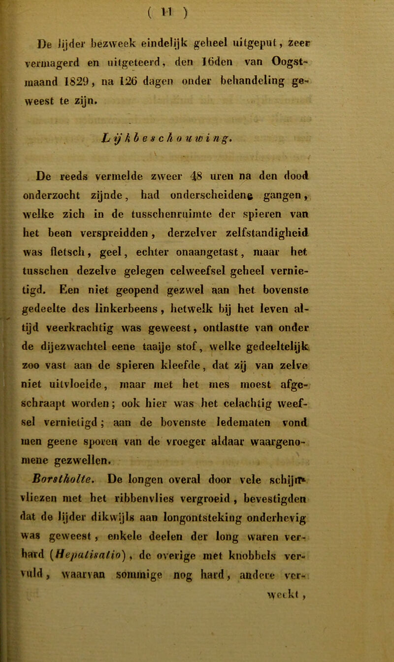 De jijder bezweek eindelijk geheel uilgepul, zeer vermagerd en uitgeteerd, den lödcn van Oogst- maand 1829, na 126 dagen onder behandeling ge- weest te zijn. L ij kb e s ch o u w i n g. De reeds vermelde zweer 48 uren na den dood onderzocht zijnde, had onderscheidene gangen, welke zich in de tusschenruimtc der spieren van het been verspreidden, derzelver zelfstandigheid was fletscli, geel, echter onaangetast, maar het tusschcn dezelve gelegen celweefsel geheel vernie- tigd. Een niet geopend gezwel aan het bovenste gedeelte des linkerbeens, hetwelk bij het leven al- ✓ tijd veerkrachtig was geweest, ontlastte van onder de dijezwachtel eene taaije stof, welke gedeeltelijk zoo vast aan de spieren kleefde, dat zij van zelve niet uitvloeide, maar met het mes moest afge- schraapt worden; ook hier was het celacluig weef- sel vernietigd; aan de bovenste ledematen vond men geene sporen van de vroeger aldaar waargeno- mene gezwellen. Borstholte. De longen overal door vele schijn* vliezen met het ribbenvlies vergroeid , bevestigden dat de lijder dikwijls aan longontsteking onderhevig was geweest, enkele deelen der long waren ver- hard (Hepatisalio) , de overige met knobbels ver- vuld , waarvan sommige nog hard, andere ver- weckt ,