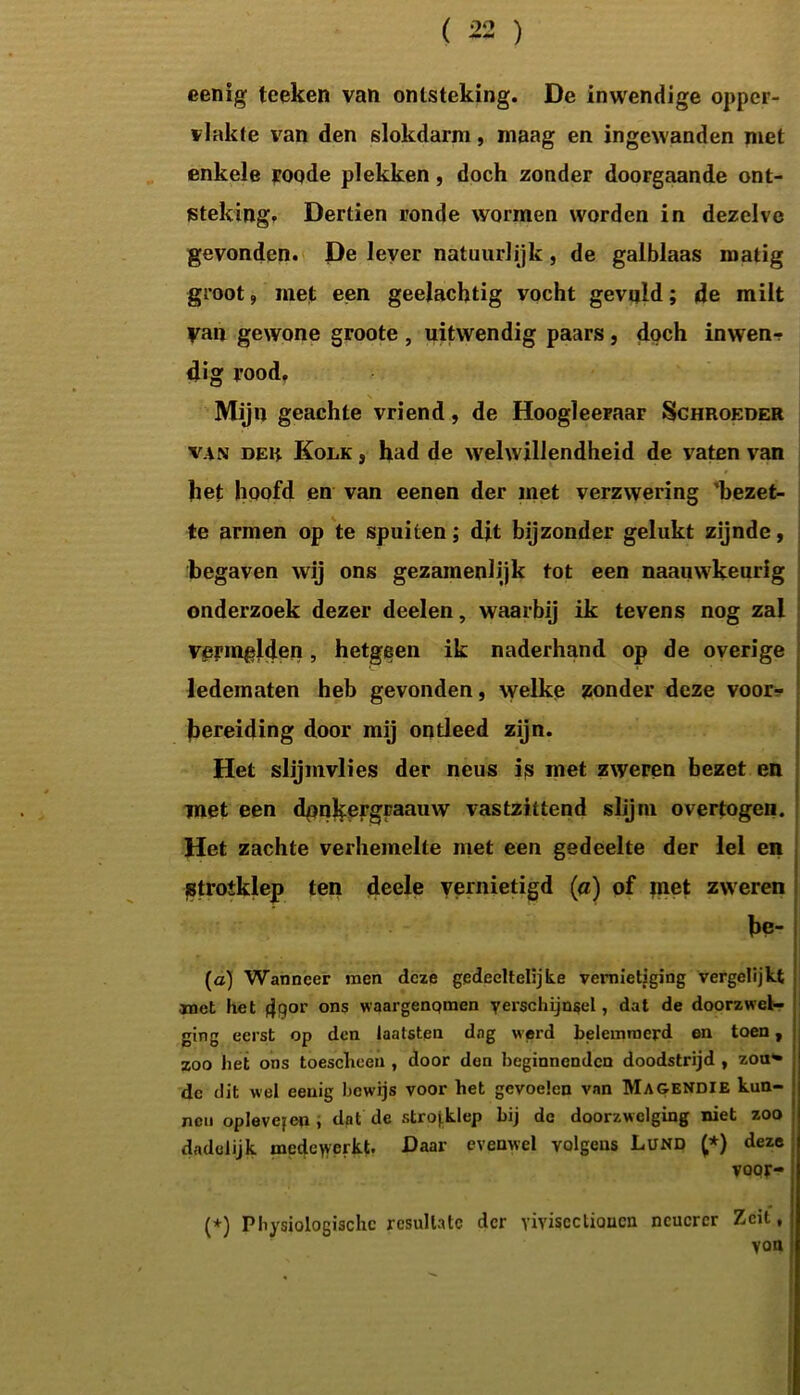 eenig tceken van ontsteking. De inwendige opper- vlakte van den slokdarm, maag en ingewanden met enkele roode plekken, doch zonder doorgaande ont- steking. Dertien ronde wormen worden in dezelve gevonden. De lever natuurlijk , de galblaas matig groot, met een geelachtig vocht gevuld; de milt yan gewone groote , uitwendig paars, doch inwenr dig rood. \ Mijn geachte vriend, de Hoogleeraar Schroeder van der Kolk , had de welwillendheid de vaten van het hoofd en van eenen der met verzwering 'bezet- te armen op te spuiten; djt bijzonder gelukt zijnde, begaven wij ons gezamenlijk tot een naauwkeurig onderzoek dezer deelen, waarbij ik tevens nog zal vermelden, hetgeen ik naderhand op de overige ledematen heb gevonden, welke zonder deze voor- bereiding door mij ontleed zijn. Het slijmvlies der neus is met zweren bezet en met een dpnkergraauw vastzittend slijm overtogen. Het zachte verhemelte met een gedeelte der lel en stroiklep ten deele vernietigd (a) of met zweren be- (a) Wanneer men deze gedeeltelijke vernietiging vergelijkt roet het fjqor ons waargenqmen yerschijnsel, dat de doorzwel- ging eerst op den laatsten dag werd belemmerd en toen, zoo het ons toesclieen , door den beginnenden doodstrijd , zon» de dit wel eeuig bewijs voor het gevoelen van Magendie kun- nen opJevejen , dat de strojklep bij de doorz welging niet zoo dadelijk medewerkt. Daar evenwel volgens Lund (,*) deze voor- (*) Physiologischc resullatc der yiviseclioucn ncucrer Zcit, van