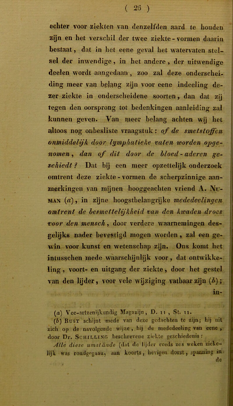 ( 23 ) echter voor ziekten van denzelfden aard te houden zijn en het verschil der twee ziekte - vormen daarin bestaat, dat in het eene geval het watervaten stel- sel der inwendige, in het andere , der uitwendige deelen wordt aangedaan , zoo zal deze onderschei- ding meer van belang zijn voor eene indeeling de- zer ziekte in onderscheidene soorten, dan dat zij tegen den oorsprong tot bedenkingen aanleiding zal kunnen geven. Van meer belang achten wij het altoos nog onbesliste vraagstuk : of de smetstoffen onmiddelijk door lymphatieke vaten worden opge- nomen , dan of dit door de bloed - aderen ge- schiedt l Dat bij een meer opzettelijk onderzoek omtrent deze ziekte - vormen de scherpzinnige aan- merkingen van mijnen hooggeachten vriend A. Nu- man («), in zijne hoogstbelangrijke mededeelingen omtrent de besmettelijkheid van den kwaden droes voor den mensch, door verdere waarnemingen des- gelijks nader bevestigd mogen worden, zal een ge- win voor kunst en wetenschap zijn. Ons komt het intusschen mede waarschijnlijk voor, dat ontwikke- ling , voort- en uitgang der ziekte, door het gestel van den lijder, voor vele w ijziging vatbaar zijn (3); in- (n) Vee-nrtzcnijkundig Magazijn, D. 11 , St. u. (b) Rust schijnt mede van deze gedachten te zijn; hij uit zich op de navolgende wijze , bij de mcdedceling van eene , door Dr. Schilling beschrevene ziekte geschiedenis r Alle diese umsldnde (dat de lijder reeds zes weken zickc- Jjjk was rondgegaau; aan koorts, hcyigen dorst, spanning in de
