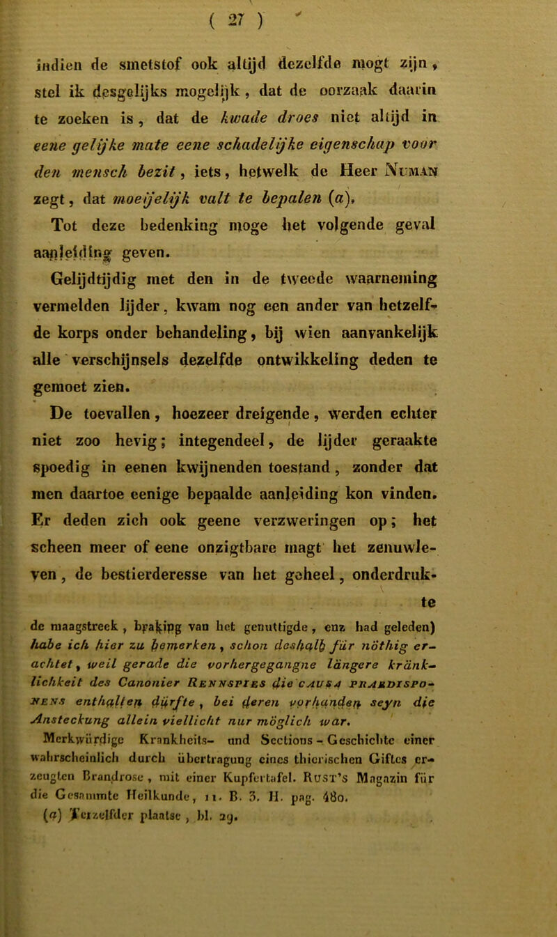 ✓ indien de smetstof ook altijd dezelfde mogt zijn , stel ik desgelijks mogclijk , dat de oorzaak daarin te zoeken is, dat de kwade droes niet altijd in eene gelijke mate eene schadelijke eigenschap voor den tnensch bezit, iets, hetwelk de Heer Nu man zegt, dat moeijelijk valt te bepalen (a). Tot deze bedenking moge het volgende geval aanleiding geven. Gelijdtijdig met den in de tweede waarneming vermelden lijder, kwam nog een ander van hetzelf- de korps onder behandeling, bij wien aanvankelijk alle verschijnsels dezelfde ontwikkeling deden te gemoet zien. De toevallen , hoezeer dreigende , werden echter niet zoo hevig; integendeel, de lijder geraakte spoedig in eenen kwijnenden toestand , zonder dat men daartoe eenige bepaalde aanleiding kon vinden. Er deden zich ook geene verzweringen op; het scheen meer of eene onzigtbare niagt het zenuwle- ven , de bestierderesse van het geheel, onderdruk- te de maagstreek , bpa^ipg van het genuttigde , enz had geleden) habe ich hier za bemerken , schon deshalb fiir nÖthig er- achtet, weil gerade die vorhergegangne langere krank- lichkeit des Canonier Rennspies die caus4 phamdispo- hens enthaltefi ddrfte , bei der^a verhanden seyn die Ansteckung allein viellicht nur mÖglich tvar. Mcrkwürdigc Krankheits- und Sectioris - Gcschichtc einer wahrscheinlich durch übertrngung cincs thicrischen Giftcs er- zeuglcn Brandrose , ruit einer Kupfertafel. Rusx’s Mngazin fiir die Gesnmmtc Heilkunde, 11- B. 3. H. pag. 48o. (a) terzelfder plaatse , hl. ag.