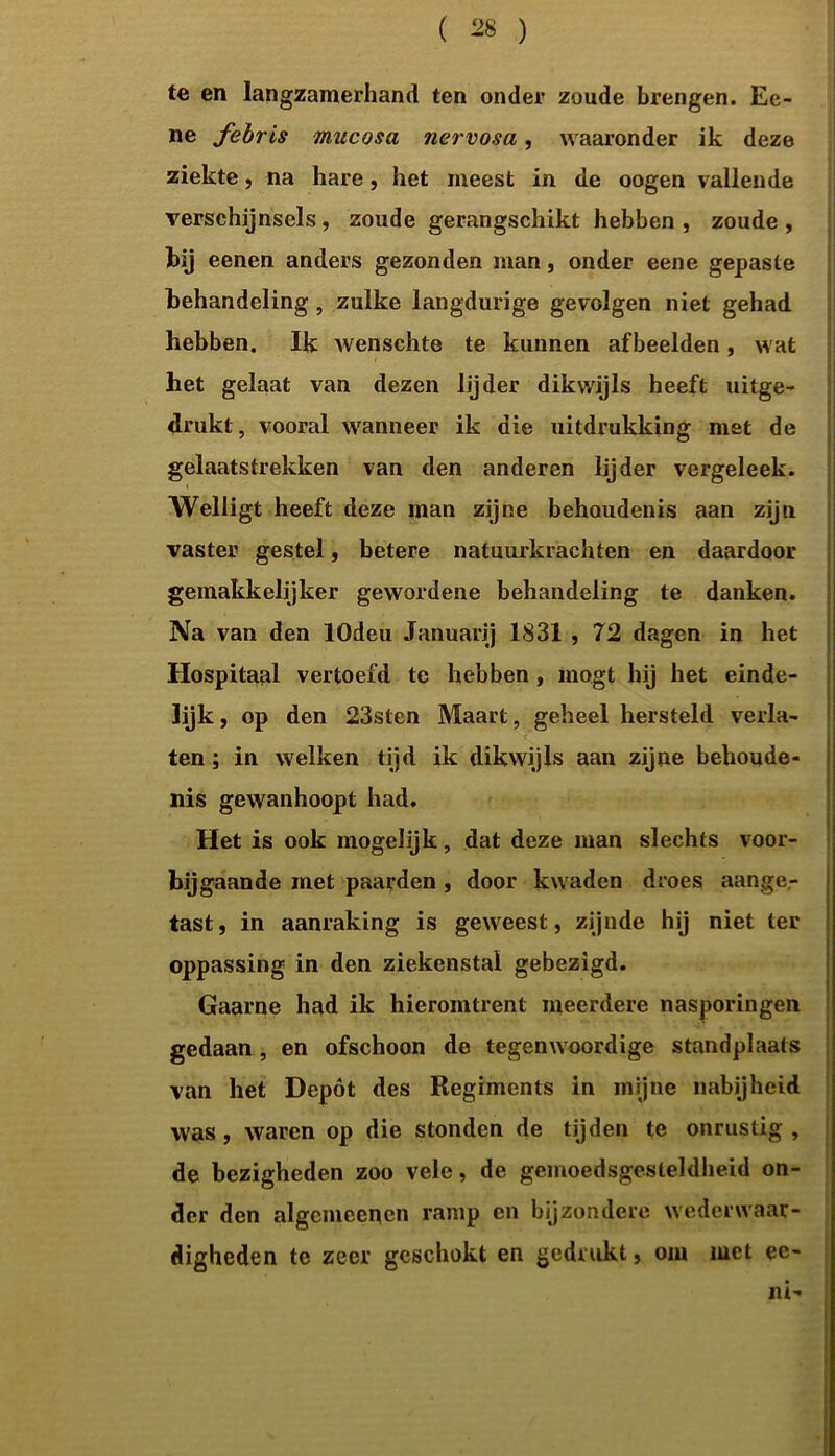 te en langzamerhand ten onder zoude brengen. Ee- ne febris mucosa nervosa, waaronder ik deze ziekte, na hare, het meest in de oogen vallende verschijnsels, zoude gerangschikt hebben , zoude , bij eenen anders gezonden man, onder eene gepaste behandeling, zulke langdurige gevolgen niet gehad hebben. Ik wenschte te kunnen afbeelden, wat het gelaat van dezen lijder dikwijls heeft uitge- drukt, vooral wanneer ik die uitdrukking met de gelaatstrekken van den anderen lijder vergeleek. Welligt heeft deze man zijne behoudenis aan zijn vaster gestel, betere natuurkrachten en daardoor gemakkelijker gewordene behandeling te danken. Na van den lOdeu Januarij 1831 , 72 dagen in het Hospitaal vertoefd te hebben , mogt hij het einde- lijk , op den 23sten Maart, geheel hersteld verla- ten ; in welken tijd ik dikwijls aan zijne behoude- nis gewanhoopt had. Het is ook mogelijk, dat deze man slechts voor- ■ bijgaande met paarden , door kwaden droes aange- tast, in aanraking is geweest, zijnde hij niet ter oppassing in den ziekenstal gebezigd. Gaarne had ik hieromtrent meerdere nasporingen gedaan, en ofschoon de tegenwoordige standplaats van het Depót des Regiments in mijne nabijheid was, waren op die stonden de tijden te onrustig, de bezigheden zoo vele, de gemoedsgesteldheid on- der den algemeenen ramp en bijzondere wederwaar- digheden te zeer geschokt en gedrukt, om met ec- ni-