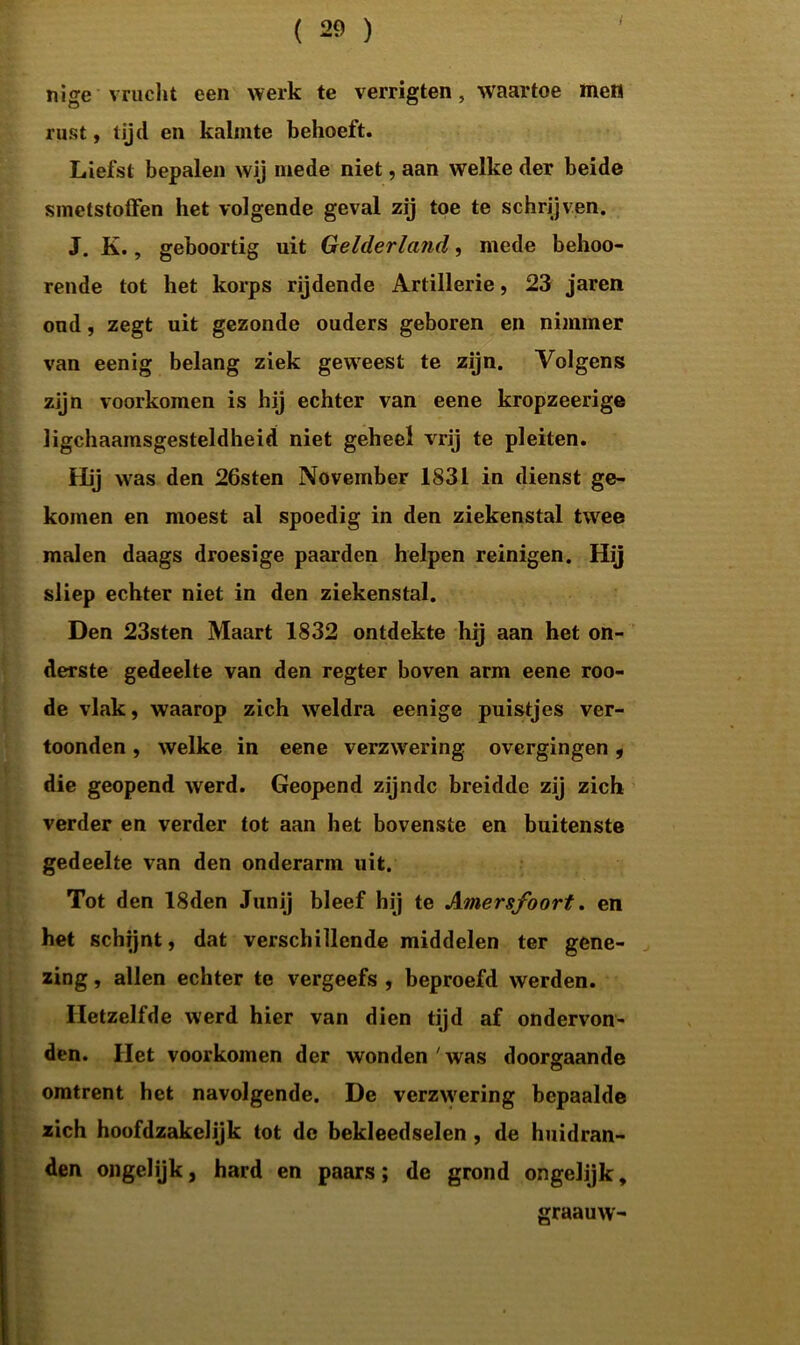 nige vrucht een werk te verrigten, waartoe men rust, tijd en kalmte behoeft. Liefst bepalen wij mede niet, aan welke der beide smetstoffen het volgende geval zij toe te schrijven. J. K., geboortig uit Gelderland, mede behoo- rende tot het korps rijdende Artillerie, 23 jaren oud, zegt uit gezonde ouders geboren en nimmer van eenig belang ziek geweest te zijn. Volgens zijn voorkomen is hij echter van eene kropzeerige lichaamsgesteldheid niet geheel vrij te pleiten. Hij was den 26sten November 1831 in dienst ge- komen en moest al spoedig in den ziekenstal twee malen daags droesige paarden helpen reinigen. Hij sliep echter niet in den ziekenstal. Den 23sten Maart 1832 ontdekte hij aan het on- derste gedeelte van den regter boven arm eene roo- de vlak, waarop zich weldra eenige puistjes ver- toonden , welke in eene verzwering overgingen , die geopend werd. Geopend zijnde breidde zij zich verder en verder tot aan het bovenste en buitenste gedeelte van den onderarm uit. Tot den 18den Junij bleef hij te Amersfoort. en het schijnt, dat verschillende middelen ter gene- zing , allen echter te vergeefs , beproefd werden. Hetzelfde werd hier van dien tijd af ondervon- den. Het voorkomen der wonden 'was doorgaande omtrent het navolgende. De verzwering bepaalde zich hoofdzakelijk tot de bekleedselen , de huidran- den ongelijk, hard en paars; de grond ongelijk. graauw-