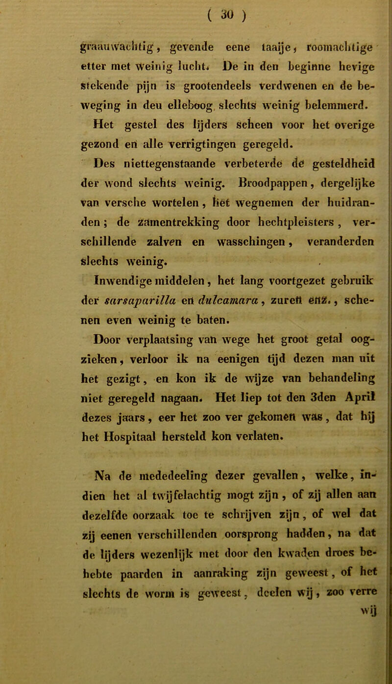 gra auwaéhtig, gevende eene laaije, roomachtige etter met Weinig lucht* De in den beginne hevige stekende pijn is grootendeels Verdwenen en de be- weging in deu elleboog slechts weinig belemmerd. Het gestel des lijders scheen voor het overige gezond en alle verrigtingen geregeld. Des niettegenstaande verbeterde de gesteldheid der wond slechts weinig. Broodpappen, dergelijke van versche wortelen, Het wegnemen der huidran- den; de zamentrekking door hechtpleisters , ver- schillende zalven en wasschingen, veranderden slechts weinig. Inwendige middelen , het lang voortgezet gebruik der sarsaparilla ert dulcamara, zureti enz., sche- nen even weinig te baten. Door verplaatsing van wege het groot getal oog- zieken, verloor ik na eenigen tijd dezen man uit het gezigt, en kon ik de wijze van behandeling niet geregeld nagaan. Het liep tot den 3den April dezes jaars, eer het zoo ver gekomen was, dat hij het Hospitaal hersteld kon verlaten. Na de mededeeling dezer gevallen , welke, in- dien het al twijfelachtig mogt zijn, of zij allen aan dezelfde oorzaak toe te schrijven zijn, of wel dat zij eenen verschillenden oorsprong hadden, na dat de lijders wezenlijk met door den kwaden droes be- hebte paarden in aanraking zijn geweest, of het slechts de worm is geweest, dcelcn wij, zoo verre wij