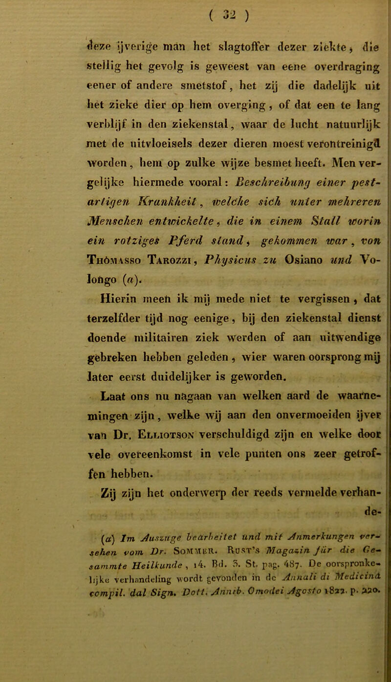 deze ijverige man het slagtoffer dezer ziekte * die stellig het gevolg is geweest van eene overdraging eener of andere smetstof, het zij die dadelijk uit het zieke dier op hem overging , of dat een te lang verblijf in den ziekenstal, waar de lucht natuurlijk met de uitvloeisels dezer dieren moest verontreinigd worden, hem op zulke wijze besmet heeft. Men ver- gelijke hiermede vooral: Besschreibung einer pest- ar tig en Krankheit, ivelóhe sich unter mehreren Menschen entwickelte, die in einem Stal/ leorin ein rotziges Pferd stand, gekommen war, von Thómasso Tarozzi, Physicus zu Osiano und Vo- Joftgo (a). Hierin meen ik mij mede niet te vergissen » dat terzelfder tijd nog eenige, bij den ziekenstal dienst doende militairen ziek werden of aan uitwendige gebreken hebben geleden , wier waren oorsprong mij later eerst duidelijker is geworden. Laat ons nu nagaan van welken aard de waarne- mingen zijn, welke wij aan den onvermoeiden ijver van Dr. Elliotson verschuldigd zijn en welke door vele overeenkomst in vele punten ons zeer getrof- fen hebben. Zij zijn het onderwerp der reeds vermelde verhan- de- (a) lm Auszuge bedrheitet und mif Anmerkungen ver- sehen vom Dr. SoMMliR. RüST’s Magazin Jiir die Gc~ sammte Heilkunde , i4. Bd. 5. St. pag. 487. De oorspronke- lijke verhandeling wordt gevonden in dc Annuli di MedicinA compil. dal Sign. Doft. Arinib. Omodei Agosto 1827. p. «o.