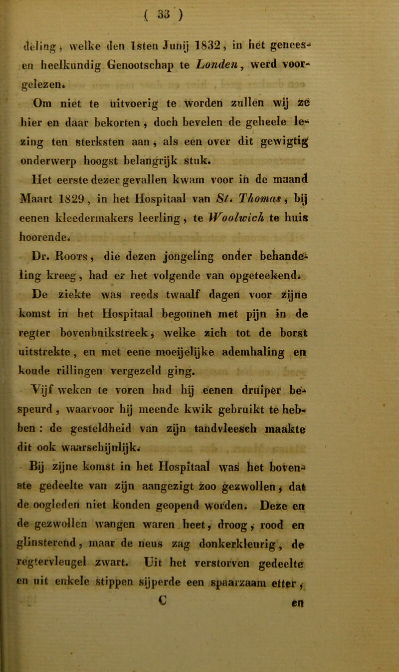 deling* welke den Isten Junij 1832, in het genees- en heelkundig Genootschap te Londen, werd voor- gelezen. Om niet te uitvoerig te worden zullen wij zë hier en daar bekorten , doch bevelen de geheele le- 4 zing ten sterksten aan * als een over dit gewigtig onderwerp hoogst belangrijk stuk. Het eerste dezer gevallen kwam voor in de maand Maart 1829, in het Hospitaal van SL Thomas j bij eenen kleedermakers leerling, te Woolwich te huis hoorende. Dr. Roots , die dezen jongeling onder behande- ling kreeg, had er het volgende van opgeteekend* De ziekte was reeds twaalf dagen voor zijne komst in het Hospitaal begonnen met pijn in de regter bovenbuikstreek, welke zich tot de borst uitstrekte, en met eene moeijelijke ademhaling en koude rillingen vergezeld ging. Vijf weken te voren had hij eenen druiper be- speurd , waarvoor hij meende kwik gebruikt te heb- ben : de gesteldheid van zijn tandvleesch maakte dit ook waarschijnlijk. Bij zijne komst in het Hospitaal was het boven*» ste gedeelte van zijn aangezigt zoo gezwollen j dat de oogleden niet konden geopend worden; Deze en de gezwollen wangen waren heet, droog, rood en glinsterend, maar de neus zag donkerkleurig, de regtervleugel zwart. Uit het verstorven gedeelte en uit enkele stippen sijpelde een spaarzaam etter, C én