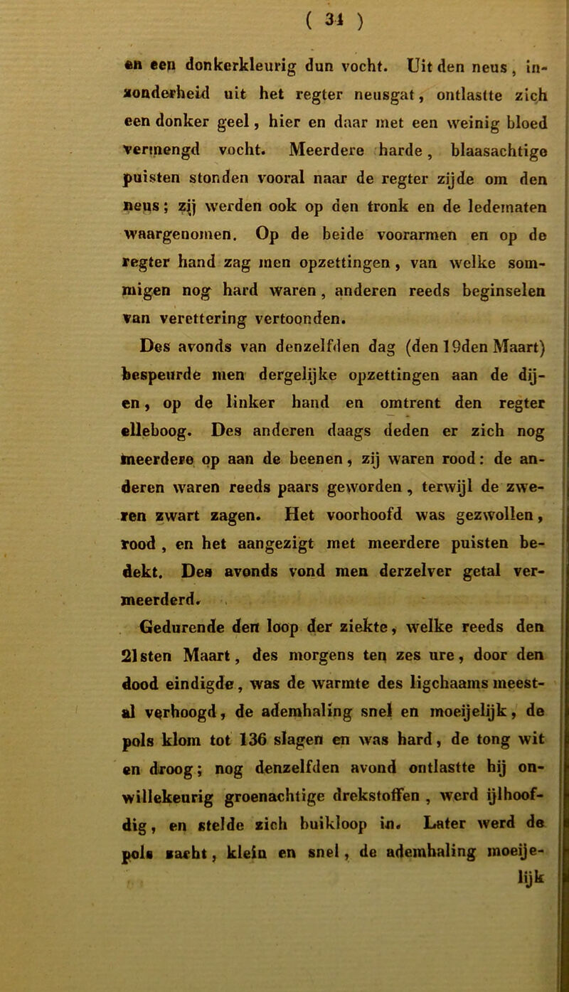 ( 31 ) «h een donkerkleurig dun vocht. Uit den neus , in- zonderheid uit het regter neusgat, ontlastte zich een donker geel, hier en daar met een weinig bloed vermengd vocht. Meerdere harde, blaasachtige puisten stonden vooral naar de regter zijde om den neus; zij werden ook op den tronk en de ledematen waargenomen. Op de beide voorarmen en op de regter hand zag men opzettingen, van welke som- migen no<g hard waren , anderen reeds beginselen van verettering vertoonden. Des avonds van denzelfden dag (den 19den Maart) bespeurde men dergelijke opzettingen aan de dij- en , op de linker hand en omtrent den regter elleboog. Des anderen daags deden er zich nog meerdere op aan de beenen, zij waren rood: de an- deren waren reeds paars geworden, terwijl de zwe- ren zwart zagen. Het voorhoofd was gezwrollen, rood , en het aangezigt met meerdere puisten be- dekt. Des avonds vond men derzelver getal ver- meerderd. Gedurende den loop der ziekte, wrelke reeds den 21 sten Maart, des morgens ten zes ure, door den dood eindigde, was de warmte des ligchaams meest- al verhoogd, de ademhaling snel en moeijelijk, de pols klom tot 136 slagen en was hard, de tong wit en droog; nog denzelfden avond ontlastte hij on- willekeurig groenachtige drckstoffen , werd ijlhoof- dig , en stelde zich buikloop in. Later werd de pols zacht, klein en snel, de ademhaling moeije- lijk