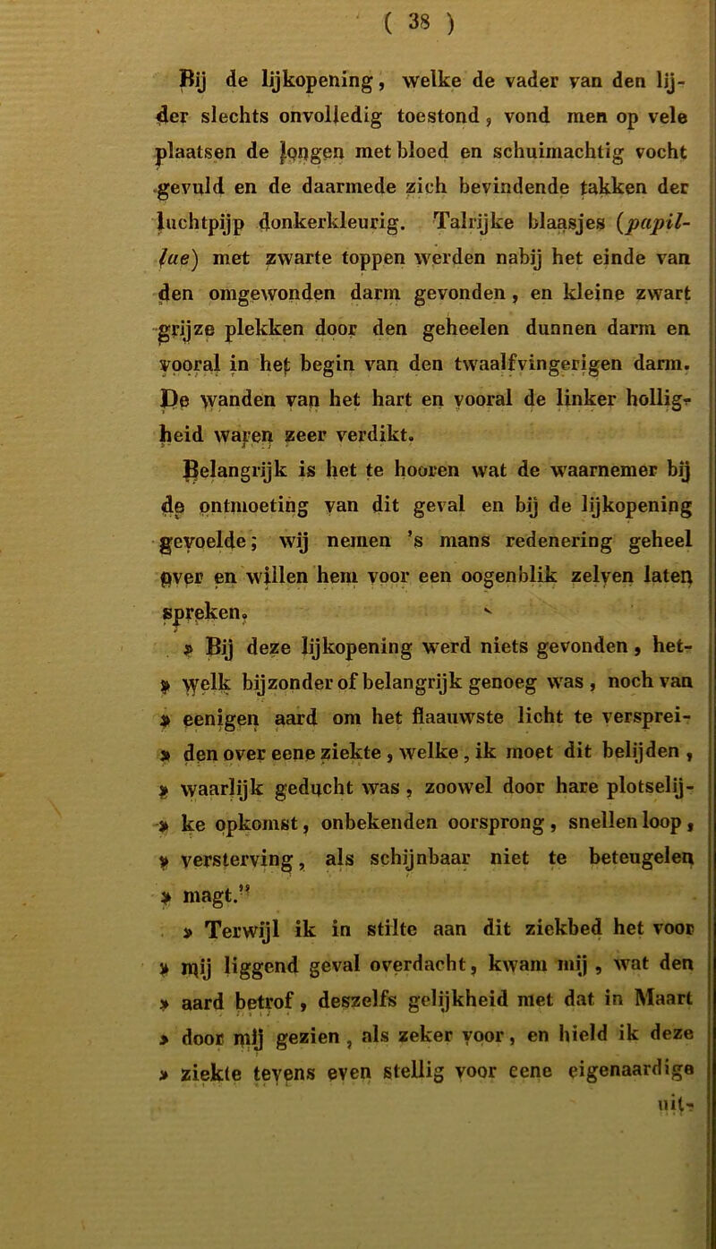 Bij de lijkopening, welke de vader van den Ijj- 4er slechts onvolledig toestond, vond men op vele plaatsen de |pugen met bloed en schuimachtig vocht gevuld en de daarmede zich bevindende takken der luchtpijp donkerkleurig. Talrijke blaasjes (papil- fue) met zwarte toppen werden nabij het einde van den omgewonden darm gevonden, en kleine zwart grijze plekken door den geheelen dunnen darm en vooral in hef: begin van den twaalfvingerigen darm. De \vanden van het hart en vooral de linker hollig? heid wapen zeer verdikt. belangrijk is het te hooren wat de waarnemer bij de ontmoeting van dit geval en bij de lijkopening gevoelde; wij nemen ’s mans redenering geheel Over en willen hem voor een oogenblik zelyen laten spreken. Bij deze lijkopening werd niets gevonden, het- » Welk bijzonder of belangrijk genoeg was, noch van eenigen aard om het flaauwste licht te versprei- » den over eene ziekte , welke, ik moet dit belijden , * waarlijk geducht was, zoowel door hare plotselij- > ke opkomst, onbekenden oorsprong, snellen loop, y versterving, als schijnbaar niet te beteugelen * magt.?? » Terwijl ik in stilte aan dit ziekbed het voor ï mij liggend geval overdacht, kwam mij , wat den » aard betrof, deszelfs gelijkheid met dat in Maart > door mij gezien , als zeker voor, en hield ik deze > ziekte teyens even stellig voor eene eigenaardige uit--