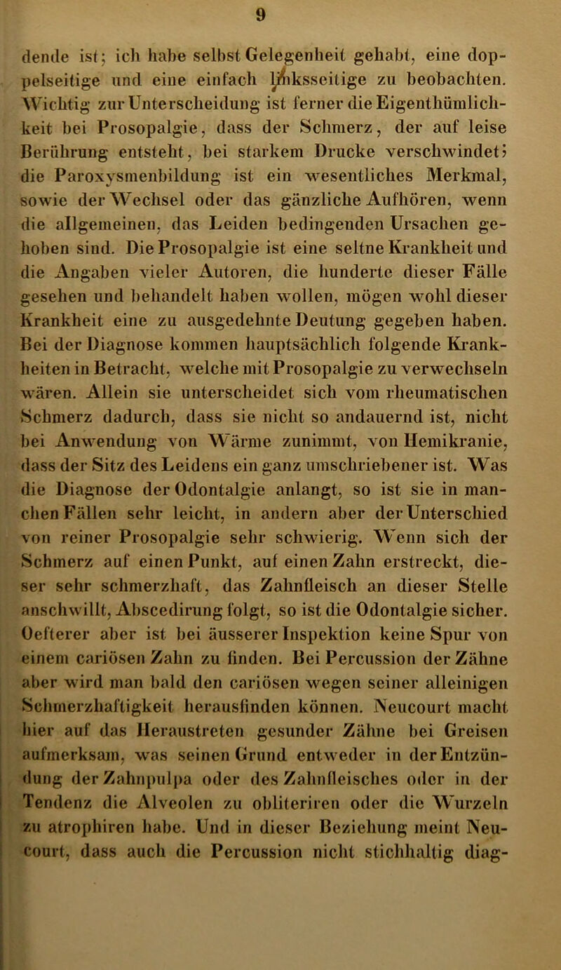 demle ist ; ich habe selbst Gelegenheit gehabt, eine dop- pelseitige und eine einfach yhksseilige zu beobachten. Wichtig zur Unterscheidung ist ferner die Eigentümlich- keit bei Prosopalgie, dass der Schmerz, der auf leise Berührung entsteht, bei starkem Drucke verschwindet5 die Paroxysmenbildung ist ein wesentliches Merkmal, sowie der Wechsel oder das gänzliche Aufhören, wenn die allgemeinen, das Leiden bedingenden Ursachen ge- hoben sind. Die Prosopalgie ist eine seltne Krankheit und die Angaben vieler Autoren, die hunderte dieser Fälle gesehen und behandelt haben wollen, mögen wohl dieser Krankheit eine zu ausgedehnte Deutung gegeben haben. Bei der Diagnose kommen hauptsächlich folgende Krank- heiten in Betracht, welche mit Prosopalgie zu verwechseln wären. Allein sie unterscheidet sich vom rheumatischen Schmerz dadurch, dass sie nicht so andauernd ist, nicht bei Anwendung von Wärme zunimmt, von Hemikranie, dass der Sitz des Leidens ein ganz umschriebener ist. Was die Diagnose der Odontalgie anlangt, so ist sie in man- chen Fällen sehr leicht, in andern aber der Unterschied von reiner Prosopalgie sehr schwierig. Wenn sich der Schmerz auf einen Punkt, auf einen Zahn erstreckt, die- ser sehr schmerzhaft, das Zahnfleisch an dieser Stelle anschwillt, Abscedirung folgt, so ist die Odontalgie sicher. Oefterer aber ist bei äusserer Inspektion keine Spur von einem cariösen Zahn zu finden. Bei Percussion der Zähne aber wird man bald den cariösen wegen seiner alleinigen Schmerzhaftigkeit herausfinden können. Neucourt macht hier auf das Heraustreten gesunder Zähne bei Greisen aufmerksam, was seinen Grund entweder in der Entzün- dung der Zahnpulpa oder des Zahnfleisches oder in der Tendenz die Alveolen zu obliteriren oder die Wurzeln zu atrophiren habe. Und in dieser Beziehung meint Neu- court, dass auch die Percussion nicht stichhaltig diag-