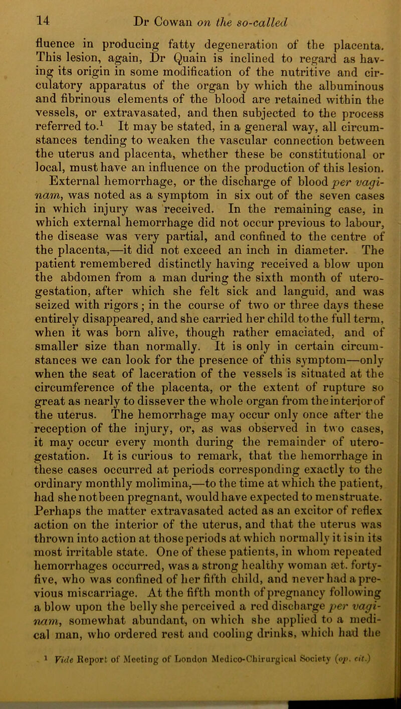 fluence in producing fatty degeneration of the placenta. This lesion, again, Dr Quain is inclined to regard as hav- ing its origin in some modification of the nutritive and cir- culatory apparatus of the organ by which the albuminous and fibrinous elements of the blood are retained within the vessels, or extravasated, and then subjected to the process referred to.1 It may be stated, in a general way, all circum- stances tending to weaken the vascular connection between the uterus and placenta, whether these be constitutional or local, must have an influence on the production of this lesion. External hemorrhage, or the discharge of blood per vagi- nam, was noted as a symptom in six out of the seven cases in which injury was received. In the remaining case, in which external hemorrhage did not occur previous to labour, the disease was very partial, and confined to the centre of the placenta,—it did not exceed an inch in diameter. The patient remembered distinctly having received a blow upon the abdomen from a man during the sixth month of utero- gestation, after which she felt sick and languid, and was seized with rigors; in the course of two or three days these entirely disappeared, and she carried her child to the full term, when it was born alive, though rather emaciated, and of smaller size than normally. It is only in certain circum- stances we can look for the presence of this symptom—only when the seat of laceration of the vessels is situated at the circumference of the placenta, or the extent of rupture so great as nearly to dissever the whole organ from theinteriorof the uterus. The hemorrhage may occur only once after the reception of the injury, or, as was observed in two cases, it may occur every month during the remainder of utero- gestation. It is curious to remark, that the hemorrhage in these cases occurred at periods corresponding exactly to the ordinary monthly molimina,—to the time at which the patient, had she not been pregnant, would have expected to menstruate. Perhaps the matter extravasated acted as an excitor of reflex action on the interior of the uterus, and that the uterus was thrown into action at those periods at which normally itisin its most irritable state. One of these patients, in whom repeated hemorrhages occurred, was a strong healthy woman rnt. forty- five, who was confined of her fifth child, and never had a pre- vious miscarriage. At the fifth month of pregnancy following a blow upon the belly she perceived a red discharge per vagi- nam, somewhat abundant, on which she applied to a medi- cal man, who ordered rest and cooling drinks, which had the 1 Vide Report of Meeting of London Medico-ChirurgicHl Society (op. cit.)