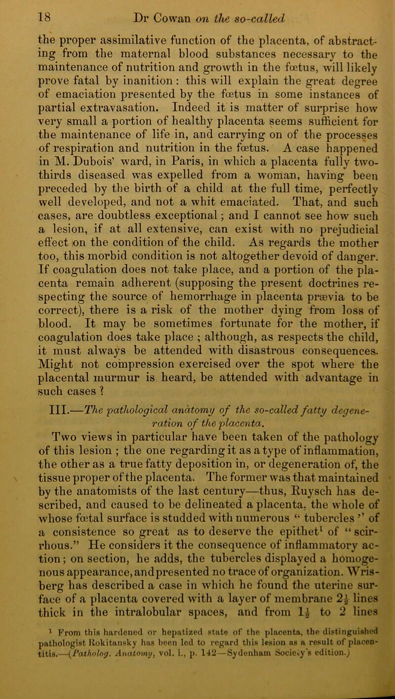 the proper assimilative function of the placenta, of abstract- ing from the maternal blood substances necessary to the maintenance of nutrition and growth in the foetus, will likely prove fatal by inanition: this will explain the great degree of emaciation presented by the foetus in some instances of partial extravasation. Indeed it is matter of surprise how very small a portion of healthy placenta seems sufficient for the maintenance of life in, and carrying on of the processes of respiration and nutrition in the foetus. A case happened in M. Dubois’ ward, in Paris, in which a placenta fully two- thirds diseased was expelled from a woman, having been preceded by the birth of a child at the full time, perfectly well developed, and not a whit emaciated. That, and such cases, are doubtless exceptional; and I cannot see how such a lesion, if at all extensive, can exist with no prejudicial effect on the condition of the child. As regards the mother too, this morbid condition is not altogether devoid of danger. If coagulation does not take place, and a portion of the pla- centa remain adherent (supposing the present doctrines re- specting the source of hemorrhage in placenta prsevia to be correct), there is a risk of the mother dying from loss of blood. It may be sometimes fortunate for the mother, if coagulation does take place ; although, as respects the child, it must always be attended with disastrous consequences. Might not compression exercised over the spot where the placental murmur is heard, be attended with advantage in such cases % III.—The 'pathological anatomy of the so-called fatty degene- ration of the placenta. Two views in particular have been taken of the pathology of this lesion ; the one regarding it as a type of inflammation, the other as a true fatty deposition in, or degeneration of, the tissue proper of the placenta. The former was that maintained by the anatomists of the last century—thus, Ruysch has de- scribed, and caused to be delineated a placenta, the whole of whose foetal surface is studded with numerous “ tubercles ’’ of a consistence so great as to deserve the epithet1 of “ scir- rhous.” He considers it the consequence of inflammatory ac- tion ; on section, he adds, the tubercles displayed a homoge- nous appearance, andpresented no trace of organization. Wris- berg has described a case in which he found the uterine sur- face of a placenta covered with a layer of membrane 2£ lines thick in the intralobular spaces, and from l£ to 2 lines 1 From this hardened or hepatized state of the placenta, the distinguished pathologist Rokitansky has been led to regard this lesion ns a result of placen- titis.—(Fatholog. Anatomy, vol. i., p. 142 — Sydenham Society's edition.^