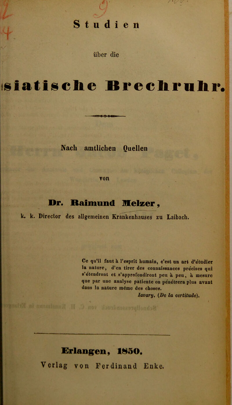 Studien * ■ über die tsiatisclie Brechrnhr. Nach amtlichen Quellen von Dr. Raimund Heizer, k. k. Director des allgemeinen Krankenhauses zu Laibach. Ce qu’il faut a l’esprit huraaiu, c'est un art d’etudier la nature, d’cn tirer des connaissances precises qui s’etcndront et s’approfondiront peu a peu, a inesurc que par uue analysc patiente on penetrera plus avant daus la nature inöme des choses. Iavary. (De la certitude). Erlangen, 1850, Verlag von Ferdinand Enke.