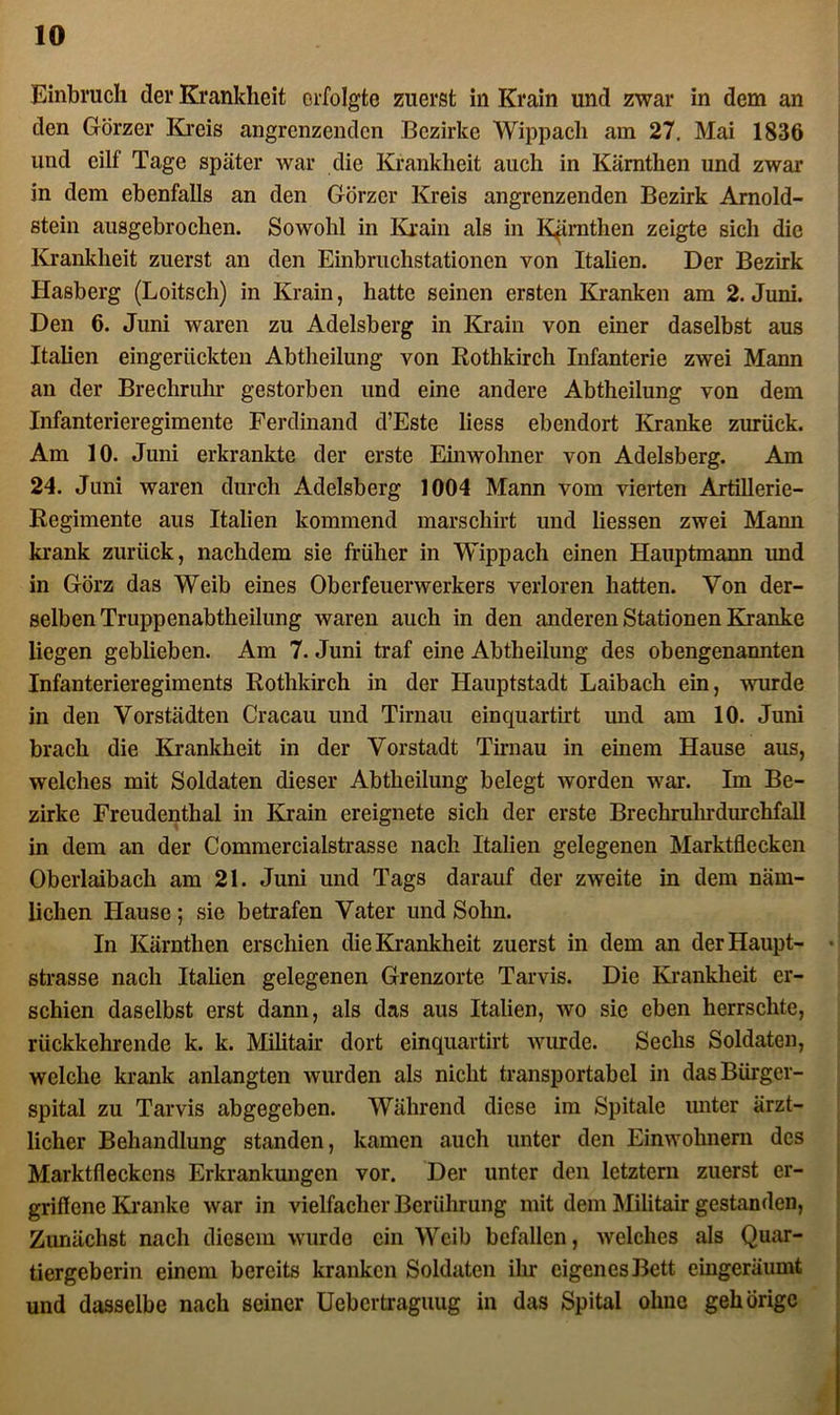 Einbruch der Krankheit erfolgte zuerst in Krain und zwar in dem an den Görzer Kreis angrenzenden Bezirke Wippach am 27. Mai 1836 und eilf Tage später war die Krankheit auch in Kärntlien und zwar in dem ebenfalls an den Görzer Kreis angrenzenden Bezirk Arnold- stein ausgebrochen. Sowohl in Krain als in KJrnthen zeigte sich die Krankheit zuerst an den Einbruchstationen von Italien. Der Bezirk Hasberg (Loitsch) in Krain, hatte seinen ersten Kranken am 2. Juni. Den 6. Juni waren zu Adelsberg in Krain von einer daselbst aus Italien eingerückten Abtheilung von Rothkirch Infanterie zwei Mann an der Brechrulir gestorben und eine andere Abtheilung von dem Infanterieregimente Ferdinand d’Este liess ebendort Kranke zurück. Am 10. Juni erkrankte der erste Einwohner von Adelsberg. Am 24. Juni waren durch Adelsberg 1004 Mann vom vierten Artillerie- Regimente aus Italien kommend marschirt und Hessen zwei Mann krank zurück, nachdem sie früher in Wippach einen Hauptmann und in Görz das Weib eines Oberfeuerwerkers verloren hatten. Von der- selben Truppenabtheilung waren auch in den anderen Stationen Kranke liegen geblieben. Am 7. Juni traf eine Abtheilung des obengenannten Infanterieregiments Rothkirch in der Hauptstadt Laibach ein, wurde in den Vorstädten Cracau und Tirnau einquartirt und am 10. Juni brach die Krankheit in der Vorstadt Tirnau in einem Hause aus, welches mit Soldaten dieser Abtheilung belegt worden war. Im Be- zirke Freudenthal in Krain ereignete sich der erste Brechruhrdurchfall in dem an der Commercialstrasse nach Italien gelegenen Marktflecken Oberlaibach am 21. Juni und Tags darauf der zweite in dem näm- lichen Hause ; sie betrafen Vater und Sohn. In Kärntlien erschien die Krankheit zuerst in dem an der Haupt- strasse nach Italien gelegenen Grenzorte Tarvis. Die Krankheit er- schien daselbst erst dann, als das aus Italien, wo sie eben herrschte, rückkehrende k. k. Militair dort einquartirt wurde. Sechs Soldaten, welche krank anlangten wurden als nicht transportabel in das Bürger- spital zu Tarvis abgegeben. Während diese im Spitale unter ärzt- licher Behandlung standen, kamen auch unter den Einwohnern des Marktfleckens Erkrankungen vor. Der unter den letztem zuerst er- griflene Kranke war in vielfacher Berührung mit dem Militair gestanden, Zunächst nach diesem wurde ein Weib befallen, welches als Quar- tiergeberin einem bereits kranken Soldaten ihr eigenes Bett cingeräumt und dasselbe nach seiner Uebertraguug in das Spital ohne gehörige