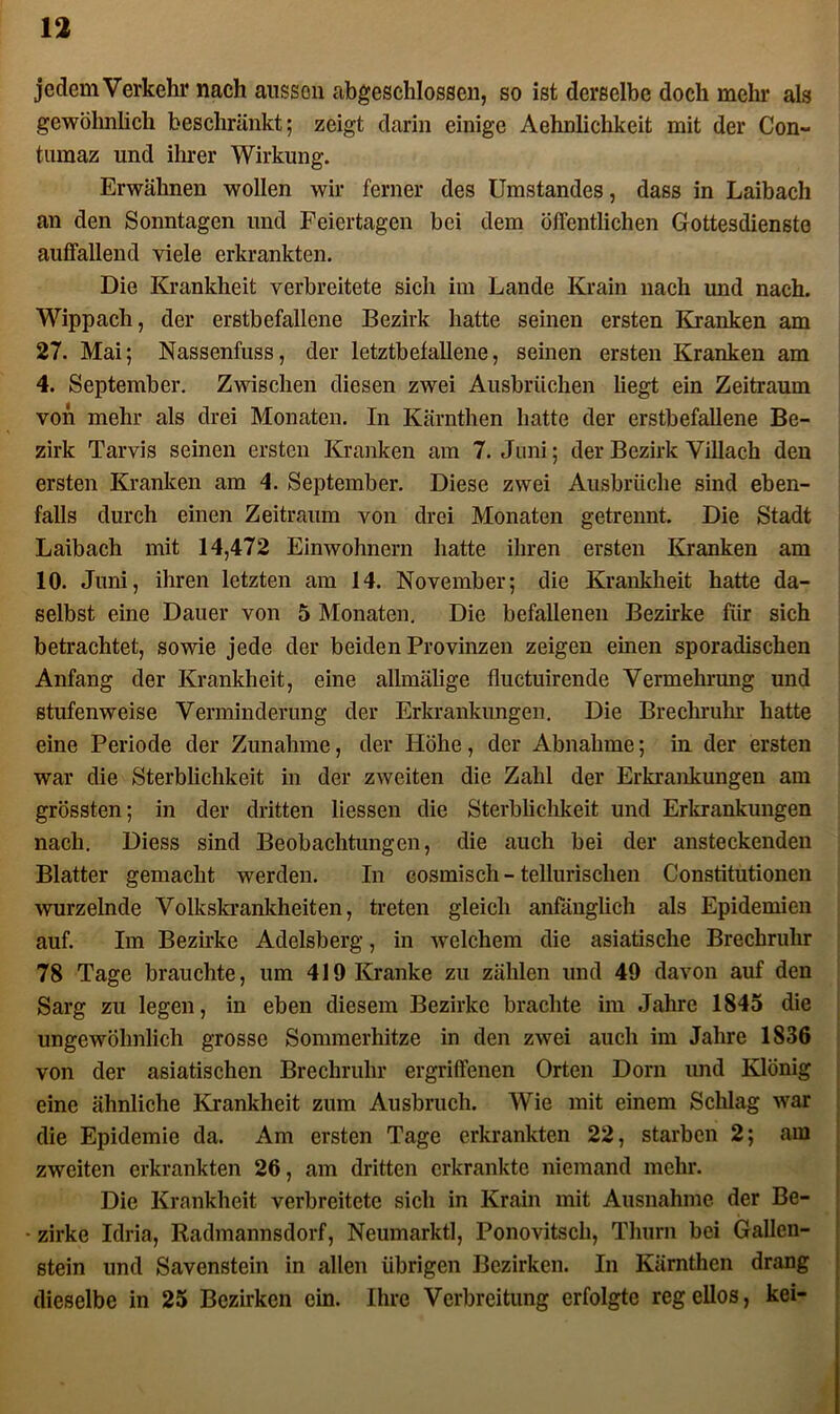 jedem Verkehr nach aussen abgeschlossen, so ist derselbe doch mehr als gewöhnlich beschränkt; zeigt darin einige Aehnlichkeit mit der Con- turaaz und ihrer Wirkung. Erwähnen wollen wir ferner des Umstandes, dass in Laibach an den Sonntagen und Feiertagen bei dem öffentlichen Gottesdienste auffallend viele erkrankten. Die Krankheit verbreitete sich im Lande Krain nach und nach. Wippach, der erstbefallene Bezirk hatte seinen ersten Kranken am 27. Mai; Nassenfuss, der letztbefallene, seinen ersten Kranken am 4. September. Zwischen diesen zwei Ausbrüchen liegt ein Zeitraum von mehr als drei Monaten. In Kärnthen hatte der erstbefallene Be- zirk Tarvis seinen ersten Kranken am 7. Juni; der Bezirk Villach den ersten Kranken am 4. September. Diese zwei Ausbrüche sind eben- falls durch einen Zeitraum von drei Monaten getrennt. Die Stadt Laibach mit 14,472 Einwohnern hatte ihren ersten Kranken am 10. Juni, ihren letzten am 14. November; die Krankheit hatte da- selbst eine Dauer von 5 Monaten. Die befallenen Bezirke für sich betrachtet, sowie jede der beiden Provinzen zeigen einen sporadischen Anfang der Krankheit, eine allmälige fluctuirende Vermehrung und stufenweise Verminderung der Erkrankungen. Die Brechruhr hatte eine Periode der Zunahme, der Höhe, der Abnahme; in der ersten war die Sterblichkeit in der zweiten die Zahl der Erkrankungen am grössten; in der dritten Hessen die Sterblichkeit und Erkrankungen nach. Diess sind Beobachtungen, die auch bei der ansteckenden Blatter gemacht werden. In cosmisch - tellurischen Constitutionen wurzelnde Volkskrankheiten, treten gleich anfänglich als Epidemien auf. Im Bezirke Adelsberg, in welchem die asiatische Brechruhr 78 Tage brauchte, um 419 Kranke zu zählen und 49 davon auf den Sarg zu legen, in eben diesem Bezirke brachte im Jahre 1845 die ungewöhnlich grosse Sommerhitze in den zwei auch im Jahre 1836 von der asiatischen Brechruhr ergriffenen Orten Dorn und Klönig eine ähnliche Krankheit zum Ausbruch. Wie mit einem Schlag war die Epidemie da. Am ersten Tage erkrankten 22, starben 2; am zweiten erkrankten 26, am dritten erkrankte niemand mehr. Die Krankheit verbreitete sich in Krain mit Ausnahme der Be- • zirke Idria, Radmannsdorf, Neumarktl, Ponovitsch, Thum bei Gallen- stein und Savenstein in allen übrigen Bezirken. In Kärnthen drang dieselbe in 25 Bezirken ein. Ihre Verbreitung erfolgte regellos, kei-